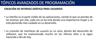 CREACIÓN DE INTERFAZ GRÁFICA PARA USUARIOS
• La interfaz es la parte visible de las aplicaciones, siendo lo que se percibe de
las mismas; por ello, cada vez se les está dando una importancia mayor y se
está poniendo más cuidado en su desarrollo.
• La creación de interfaces de usuario es un área, dentro del desarrollo de
software, que ha evolucionado mucho en los últimos años y lo sigue
haciendo a día de hoy.
TÓPICOS AVANZADOS DE PROGRAMACIÓN
 