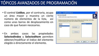 • El control ListBox, por el contrario, ocupa
un área mayor y muestra un cierto
número de elementos de la lista, así
como unas barras de desplazamiento en
caso de que fuesen necesarias.
• En ambos casos las propiedades
SelectedIndex y SelectedItem permiten
obtener/modificar el índice del elemento
elegido o directamente el elemento.
TÓPICOS AVANZADOS DE PROGRAMACIÓN
 
