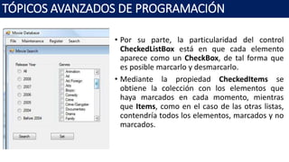• Por su parte, la particularidad del control
CheckedListBox está en que cada elemento
aparece como un CheckBox, de tal forma que
es posible marcarlo y desmarcarlo.
• Mediante la propiedad CheckedItems se
obtiene la colección con los elementos que
haya marcados en cada momento, mientras
que Items, como en el caso de las otras listas,
contendría todos los elementos, marcados y no
marcados.
TÓPICOS AVANZADOS DE PROGRAMACIÓN
 