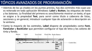 • Además de los ya citados en los puntos previos, hay dos controles más cuyo uso
es reiterado en toda aplicación Windows: Label y Button, las etiquetas de texto
y los botones. La finalidad del primero es sencillamente mostrar un texto, el que
se asigne a la propiedad Text, para servir como título o cabecera de listas,
secciones y, en general, introducir cualquier tipo de aclaración o descripción en
la ventana.
• Como la mayoría de los controles, Label dispone de propiedades como Font,
ForeColor y BackColor que permiten configurar el tipo de letra y los colores de
tinta y fondo.
TÓPICOS AVANZADOS DE PROGRAMACIÓN
 