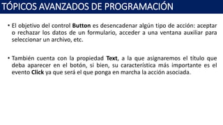 • El objetivo del control Button es desencadenar algún tipo de acción: aceptar
o rechazar los datos de un formulario, acceder a una ventana auxiliar para
seleccionar un archivo, etc.
• También cuenta con la propiedad Text, a la que asignaremos el título que
deba aparecer en el botón, si bien, su característica más importante es el
evento Click ya que será el que ponga en marcha la acción asociada.
TÓPICOS AVANZADOS DE PROGRAMACIÓN
 