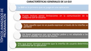 CARACTERÍSTICAS GENERALES DE LA GUI
La GUI es lo primero que se juzga en una aplicación
Puede incluso poner limitaciones en la comunicación de la
máquina con el usuario
Todo aquello que no se pueda expresar a través de la interfaz se
perderá
Un buen programa con una interfaz pobre y no adaptada a las
tareas a realizar, no sirve de mucho
Hay que tener siempre presente que la interfaz de usuario determina
la usabilidad de la aplicación
TÓPICOSAVANZADOSDE
PROGRAMACIÓN
 