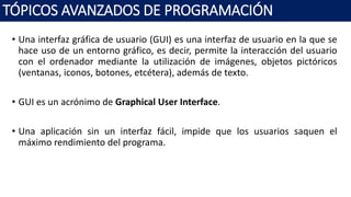 • Una interfaz gráfica de usuario (GUI) es una interfaz de usuario en la que se
hace uso de un entorno gráfico, es decir, permite la interacción del usuario
con el ordenador mediante la utilización de imágenes, objetos pictóricos
(ventanas, iconos, botones, etcétera), además de texto.
• GUI es un acrónimo de Graphical User Interface.
• Una aplicación sin un interfaz fácil, impide que los usuarios saquen el
máximo rendimiento del programa.
TÓPICOS AVANZADOS DE PROGRAMACIÓN
 