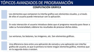 COMPUTACIÓN GRÁFICA
TÓPICOS AVANZADOS DE PROGRAMACIÓN
Los elementos que componen la interfaz gráfica son elementos visuales, y a través
de ellos el usuario puede interactuar con la aplicación.
En esta interacción el usuario introduce datos que el programa necesita para llevar a
cabo su funcionalidad y obtiene los resultados de procesar dichos datos.
Las ventanas, los botones, las imágenes, etc. Son elementos gráficos.
Una diferencia clara entre una aplicación de consola y una aplicación con interfaz
gráfica de usuario, es que la primera no tiene ningún elemento gráfico, mientras que
en la segunda éstos si existen.
 