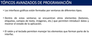 • Las interfaces gráficas están formadas por ventanas de diferentes tipos.
• Dentro de estas ventanas se encuentran otros elementos (botones,
etiquetas, campos de texto, imágenes, etc.) que permiten introducir datos y
mostrar el estado de la aplicación.
• El ratón y el teclado permiten manejar los elementos que forman parte de la
interfaz.
TÓPICOS AVANZADOS DE PROGRAMACIÓN
 