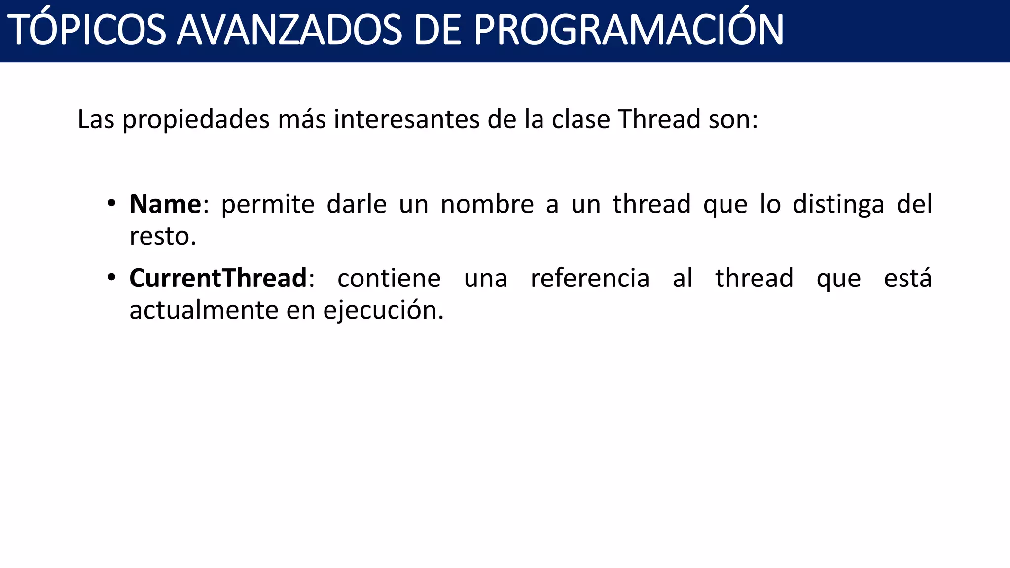 Las propiedades más interesantes de la clase Thread son:
• Name: permite darle un nombre a un thread que lo distinga del
resto.
• CurrentThread: contiene una referencia al thread que está
actualmente en ejecución.
TÓPICOS AVANZADOS DE PROGRAMACIÓN
 