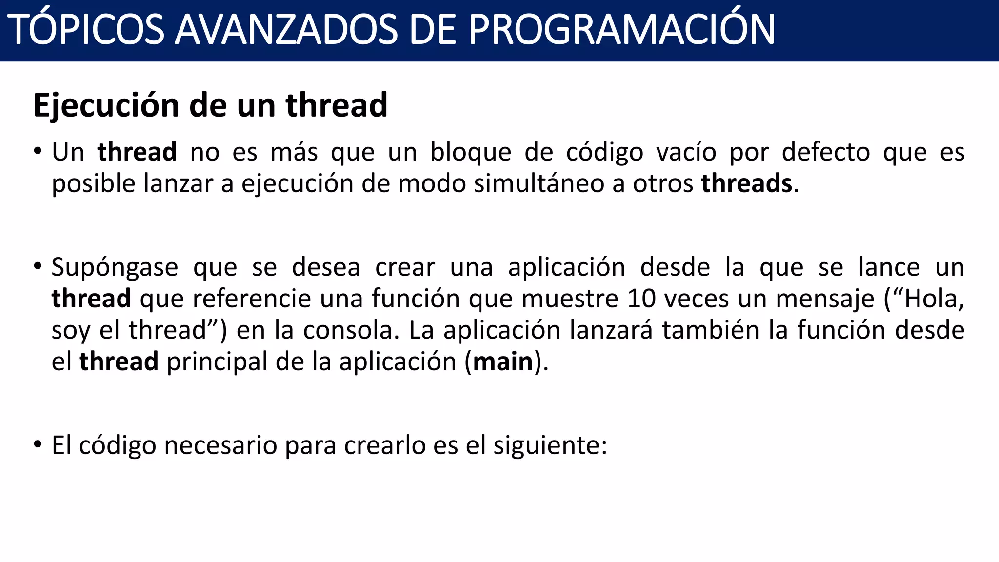 Ejecución de un thread
• Un thread no es más que un bloque de código vacío por defecto que es
posible lanzar a ejecución de modo simultáneo a otros threads.
• Supóngase que se desea crear una aplicación desde la que se lance un
thread que referencie una función que muestre 10 veces un mensaje (“Hola,
soy el thread”) en la consola. La aplicación lanzará también la función desde
el thread principal de la aplicación (main).
• El código necesario para crearlo es el siguiente:
TÓPICOS AVANZADOS DE PROGRAMACIÓN
 