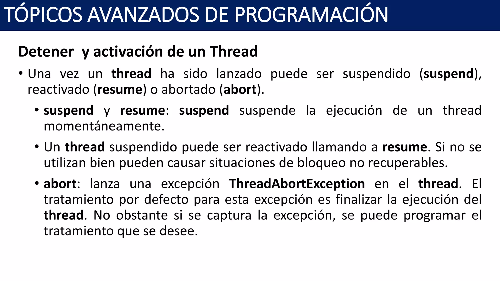 Detener y activación de un Thread
• Una vez un thread ha sido lanzado puede ser suspendido (suspend),
reactivado (resume) o abortado (abort).
• suspend y resume: suspend suspende la ejecución de un thread
momentáneamente.
• Un thread suspendido puede ser reactivado llamando a resume. Si no se
utilizan bien pueden causar situaciones de bloqueo no recuperables.
• abort: lanza una excepción ThreadAbortException en el thread. El
tratamiento por defecto para esta excepción es finalizar la ejecución del
thread. No obstante si se captura la excepción, se puede programar el
tratamiento que se desee.
TÓPICOS AVANZADOS DE PROGRAMACIÓN
 