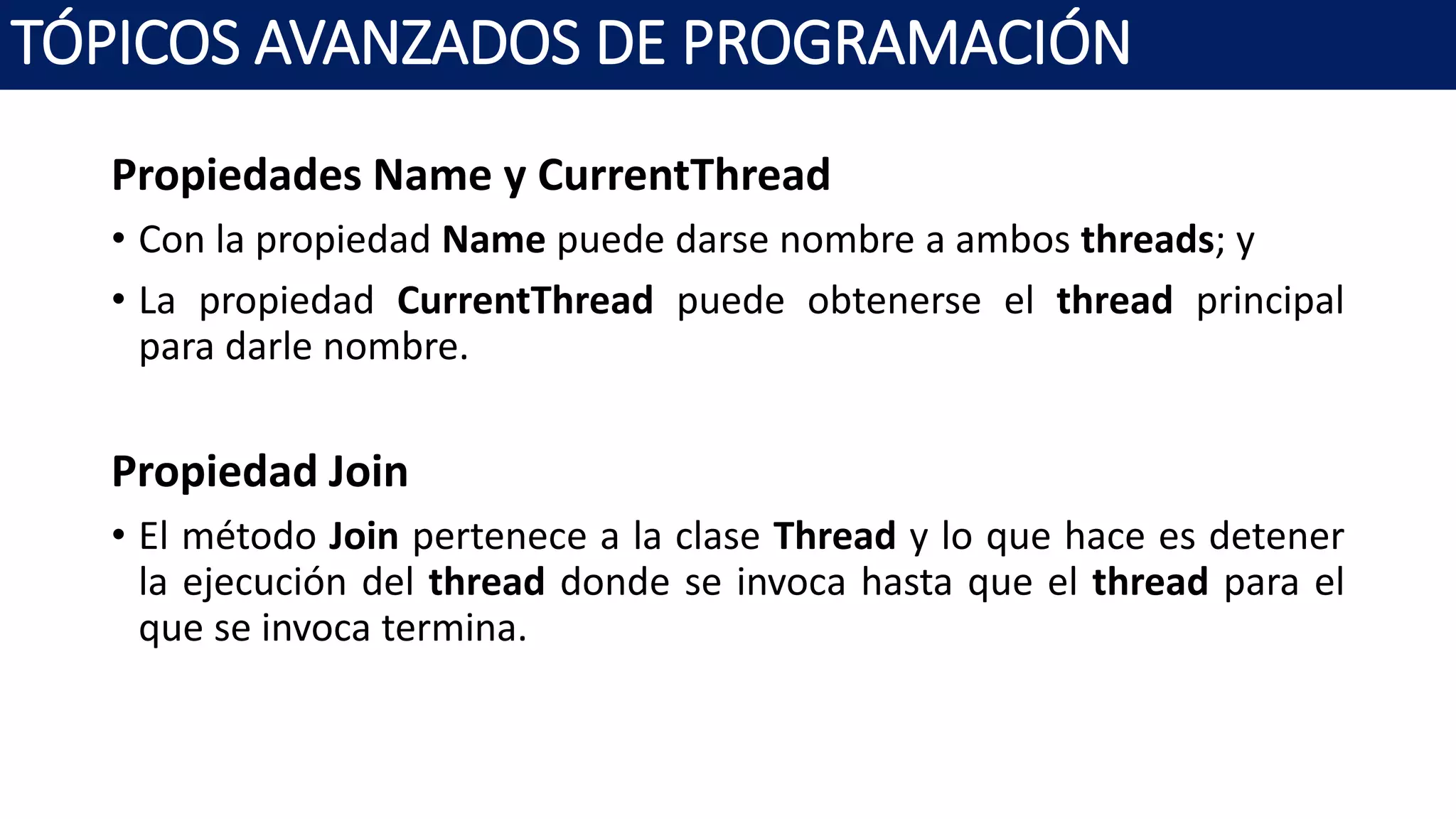 Propiedades Name y CurrentThread
• Con la propiedad Name puede darse nombre a ambos threads; y
• La propiedad CurrentThread puede obtenerse el thread principal
para darle nombre.
Propiedad Join
• El método Join pertenece a la clase Thread y lo que hace es detener
la ejecución del thread donde se invoca hasta que el thread para el
que se invoca termina.
TÓPICOS AVANZADOS DE PROGRAMACIÓN
 
