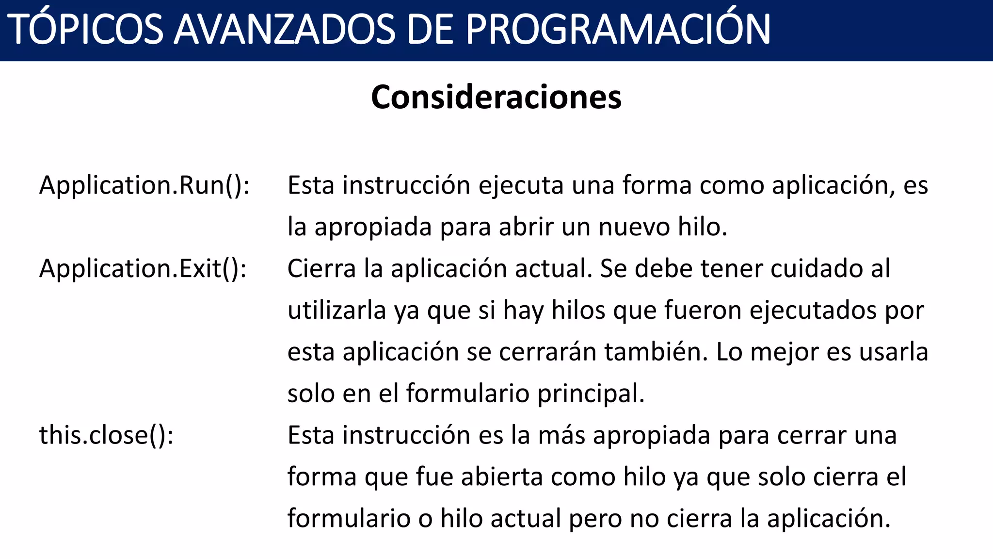 Consideraciones
Application.Run(): Esta instrucción ejecuta una forma como aplicación, es
la apropiada para abrir un nuevo hilo.
Application.Exit(): Cierra la aplicación actual. Se debe tener cuidado al
utilizarla ya que si hay hilos que fueron ejecutados por
esta aplicación se cerrarán también. Lo mejor es usarla
solo en el formulario principal.
this.close(): Esta instrucción es la más apropiada para cerrar una
forma que fue abierta como hilo ya que solo cierra el
formulario o hilo actual pero no cierra la aplicación.
TÓPICOS AVANZADOS DE PROGRAMACIÓN
 