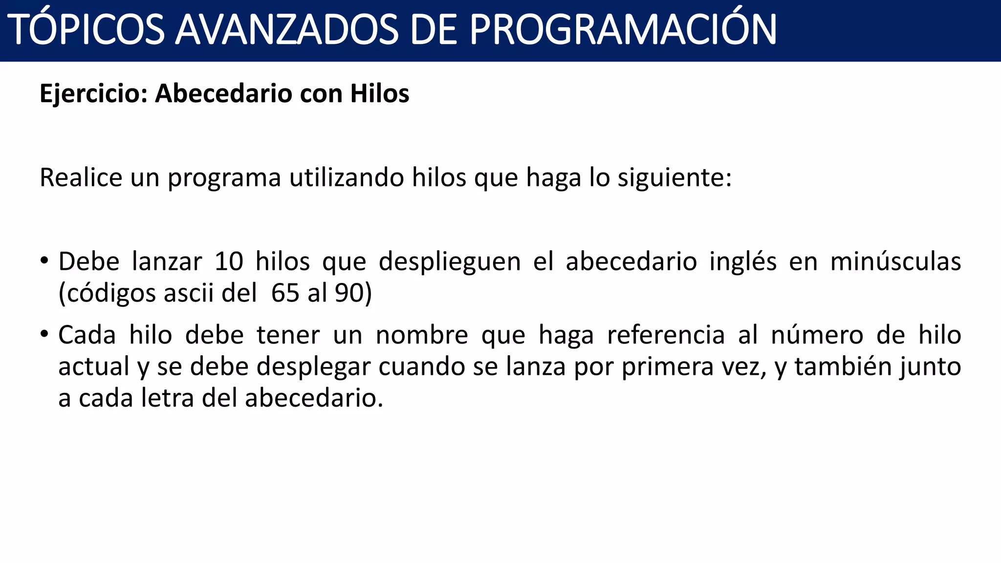 Ejercicio: Abecedario con Hilos
Realice un programa utilizando hilos que haga lo siguiente:
• Debe lanzar 10 hilos que desplieguen el abecedario inglés en minúsculas
(códigos ascii del 65 al 90)
• Cada hilo debe tener un nombre que haga referencia al número de hilo
actual y se debe desplegar cuando se lanza por primera vez, y también junto
a cada letra del abecedario.
TÓPICOS AVANZADOS DE PROGRAMACIÓN
 