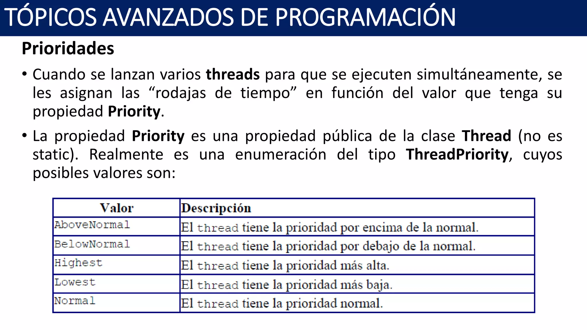 Prioridades
• Cuando se lanzan varios threads para que se ejecuten simultáneamente, se
les asignan las “rodajas de tiempo” en función del valor que tenga su
propiedad Priority.
• La propiedad Priority es una propiedad pública de la clase Thread (no es
static). Realmente es una enumeración del tipo ThreadPriority, cuyos
posibles valores son:
TÓPICOS AVANZADOS DE PROGRAMACIÓN
 