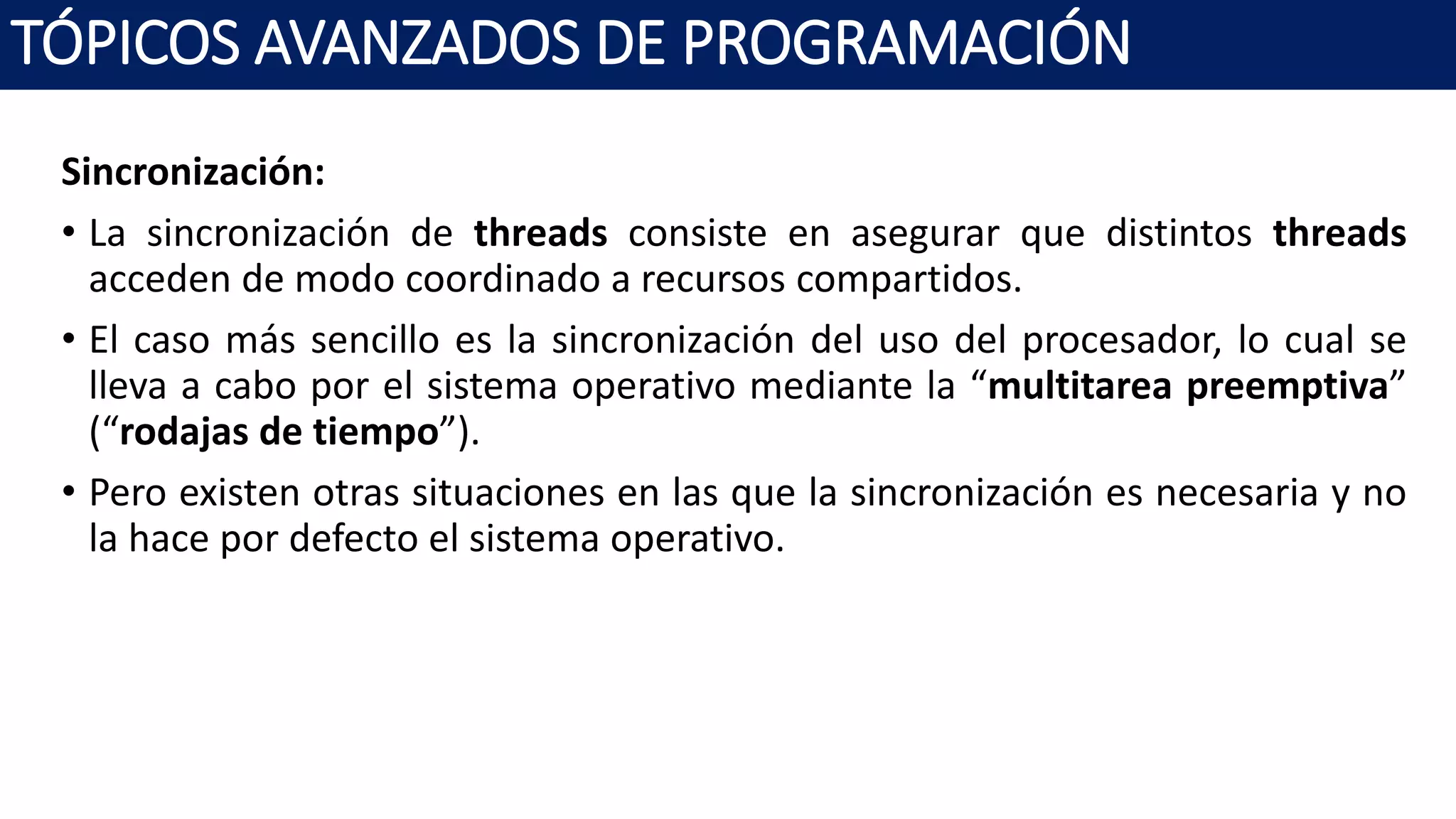 Sincronización:
• La sincronización de threads consiste en asegurar que distintos threads
acceden de modo coordinado a recursos compartidos.
• El caso más sencillo es la sincronización del uso del procesador, lo cual se
lleva a cabo por el sistema operativo mediante la “multitarea preemptiva”
(“rodajas de tiempo”).
• Pero existen otras situaciones en las que la sincronización es necesaria y no
la hace por defecto el sistema operativo.
TÓPICOS AVANZADOS DE PROGRAMACIÓN
 
