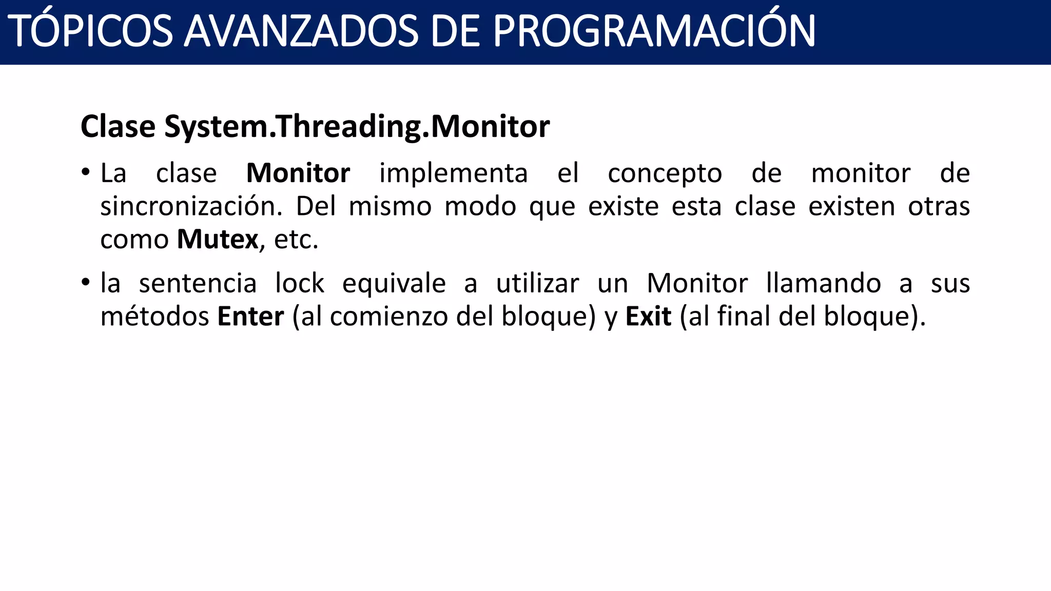 Clase System.Threading.Monitor
• La clase Monitor implementa el concepto de monitor de
sincronización. Del mismo modo que existe esta clase existen otras
como Mutex, etc.
• la sentencia lock equivale a utilizar un Monitor llamando a sus
métodos Enter (al comienzo del bloque) y Exit (al final del bloque).
TÓPICOS AVANZADOS DE PROGRAMACIÓN
 