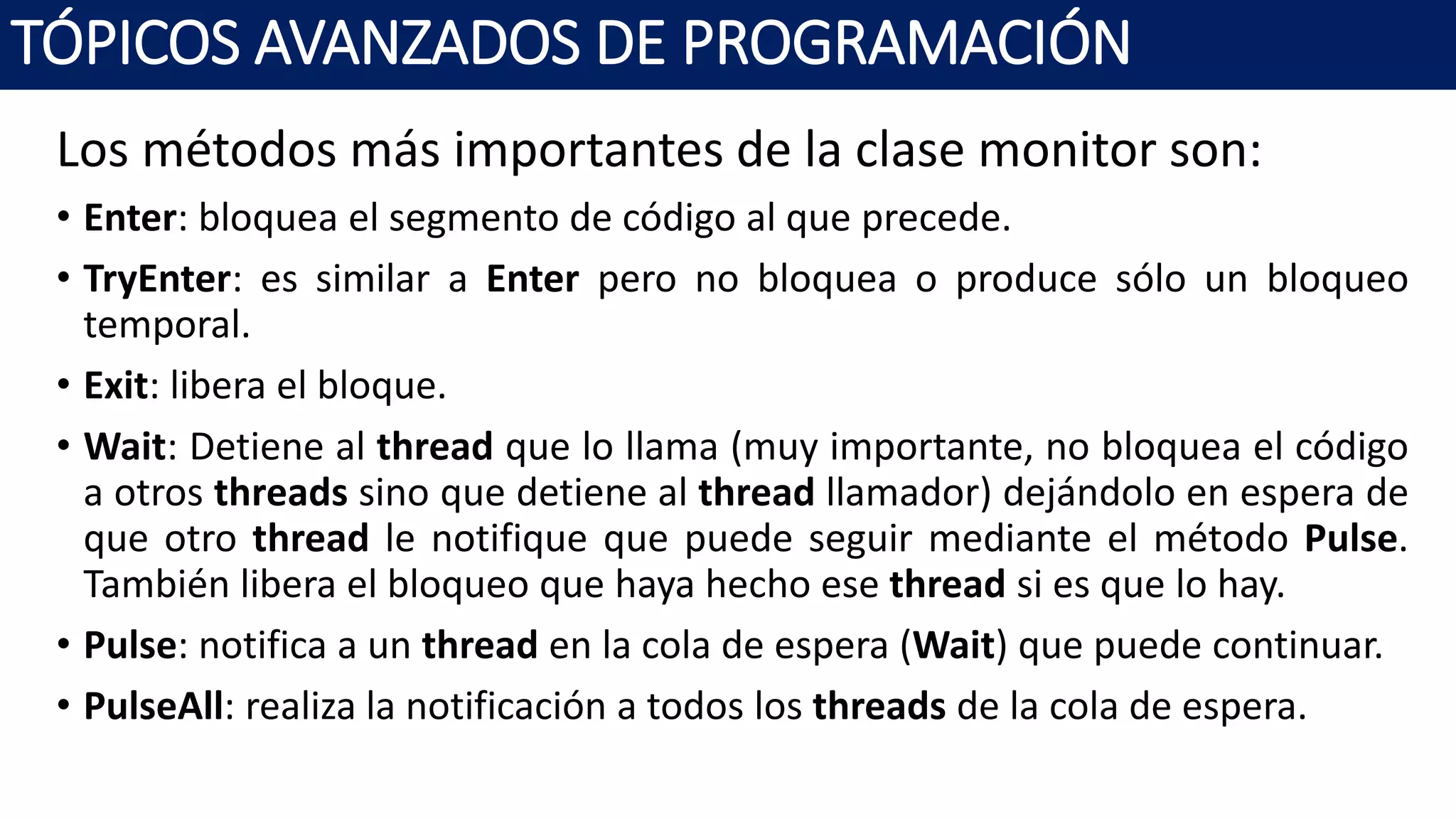 Los métodos más importantes de la clase monitor son:
• Enter: bloquea el segmento de código al que precede.
• TryEnter: es similar a Enter pero no bloquea o produce sólo un bloqueo
temporal.
• Exit: libera el bloque.
• Wait: Detiene al thread que lo llama (muy importante, no bloquea el código
a otros threads sino que detiene al thread llamador) dejándolo en espera de
que otro thread le notifique que puede seguir mediante el método Pulse.
También libera el bloqueo que haya hecho ese thread si es que lo hay.
• Pulse: notifica a un thread en la cola de espera (Wait) que puede continuar.
• PulseAll: realiza la notificación a todos los threads de la cola de espera.
TÓPICOS AVANZADOS DE PROGRAMACIÓN
 