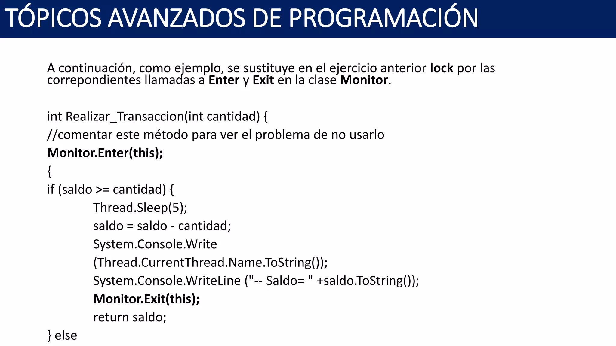 A continuación, como ejemplo, se sustituye en el ejercicio anterior lock por las
correpondientes llamadas a Enter y Exit en la clase Monitor.
int Realizar_Transaccion(int cantidad) {
//comentar este método para ver el problema de no usarlo
Monitor.Enter(this);
{
if (saldo >= cantidad) {
Thread.Sleep(5);
saldo = saldo - cantidad;
System.Console.Write
(Thread.CurrentThread.Name.ToString());
System.Console.WriteLine ("-- Saldo= " +saldo.ToString());
Monitor.Exit(this);
return saldo;
} else
TÓPICOS AVANZADOS DE PROGRAMACIÓN
 