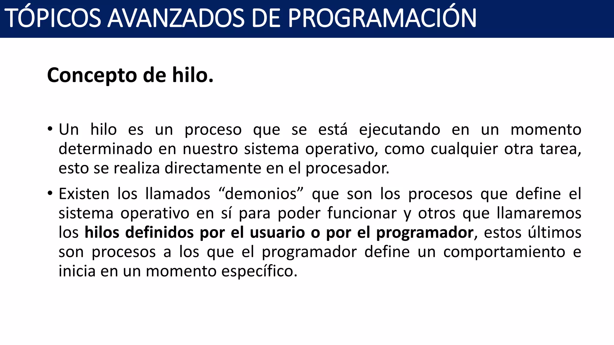 Concepto de hilo.
• Un hilo es un proceso que se está ejecutando en un momento
determinado en nuestro sistema operativo, como cualquier otra tarea,
esto se realiza directamente en el procesador.
• Existen los llamados “demonios” que son los procesos que define el
sistema operativo en sí para poder funcionar y otros que llamaremos
los hilos definidos por el usuario o por el programador, estos últimos
son procesos a los que el programador define un comportamiento e
inicia en un momento específico.
TÓPICOS AVANZADOS DE PROGRAMACIÓN
 