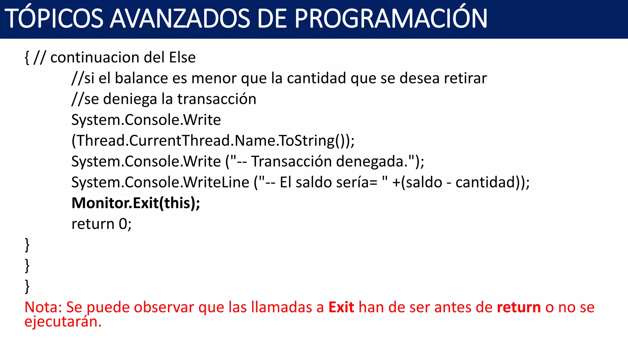 { // continuacion del Else
//si el balance es menor que la cantidad que se desea retirar
//se deniega la transacción
System.Console.Write
(Thread.CurrentThread.Name.ToString());
System.Console.Write ("-- Transacción denegada.");
System.Console.WriteLine ("-- El saldo sería= " +(saldo - cantidad));
Monitor.Exit(this);
return 0;
}
}
}
Nota: Se puede observar que las llamadas a Exit han de ser antes de return o no se
ejecutarán.
TÓPICOS AVANZADOS DE PROGRAMACIÓN
 