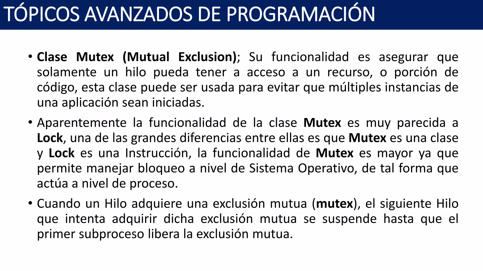 • Clase Mutex (Mutual Exclusion); Su funcionalidad es asegurar que
solamente un hilo pueda tener a acceso a un recurso, o porción de
código, esta clase puede ser usada para evitar que múltiples instancias de
una aplicación sean iniciadas.
• Aparentemente la funcionalidad de la clase Mutex es muy parecida a
Lock, una de las grandes diferencias entre ellas es que Mutex es una clase
y Lock es una Instrucción, la funcionalidad de Mutex es mayor ya que
permite manejar bloqueo a nivel de Sistema Operativo, de tal forma que
actúa a nivel de proceso.
• Cuando un Hilo adquiere una exclusión mutua (mutex), el siguiente Hilo
que intenta adquirir dicha exclusión mutua se suspende hasta que el
primer subproceso libera la exclusión mutua.
TÓPICOS AVANZADOS DE PROGRAMACIÓN
 