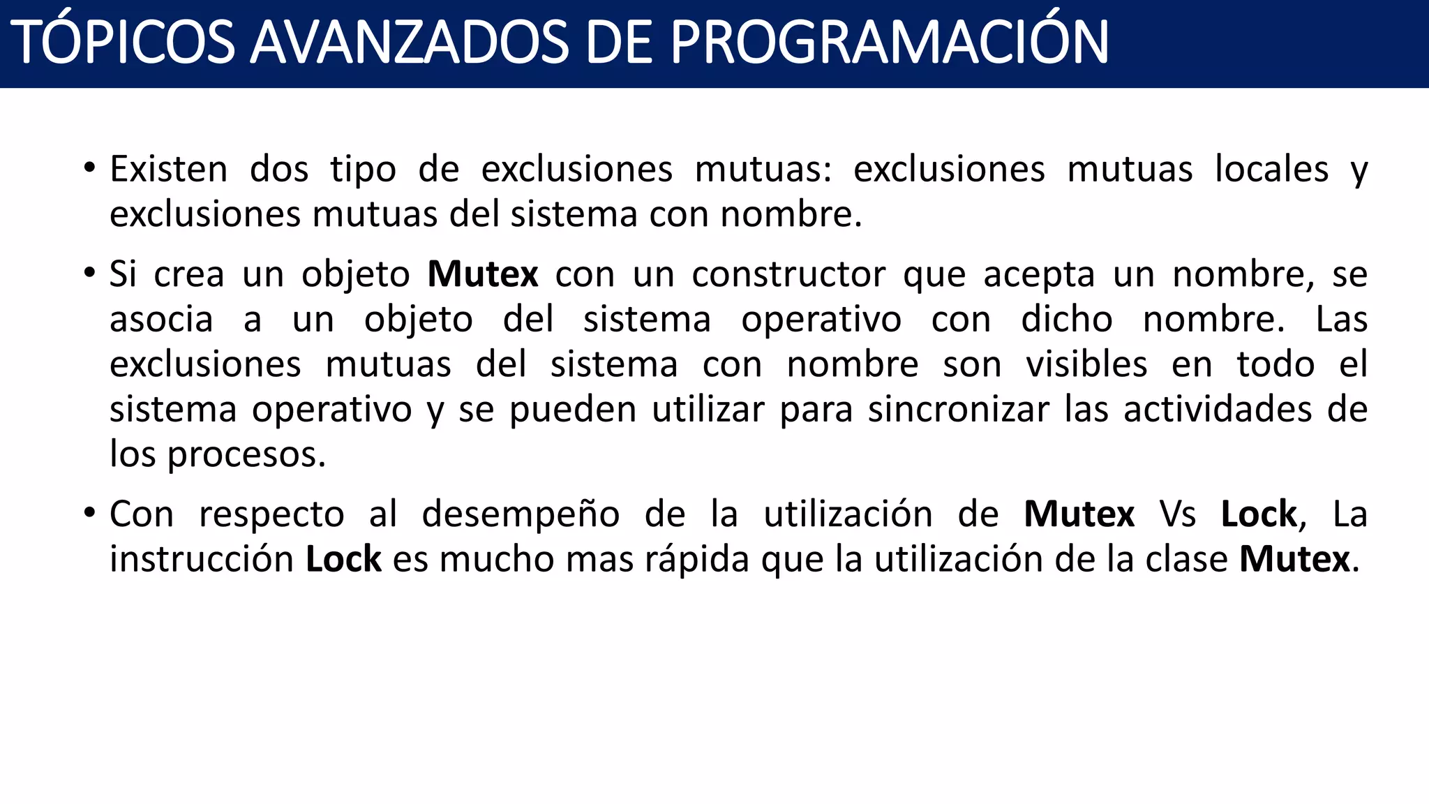 • Existen dos tipo de exclusiones mutuas: exclusiones mutuas locales y
exclusiones mutuas del sistema con nombre.
• Si crea un objeto Mutex con un constructor que acepta un nombre, se
asocia a un objeto del sistema operativo con dicho nombre. Las
exclusiones mutuas del sistema con nombre son visibles en todo el
sistema operativo y se pueden utilizar para sincronizar las actividades de
los procesos.
• Con respecto al desempeño de la utilización de Mutex Vs Lock, La
instrucción Lock es mucho mas rápida que la utilización de la clase Mutex.
TÓPICOS AVANZADOS DE PROGRAMACIÓN
 