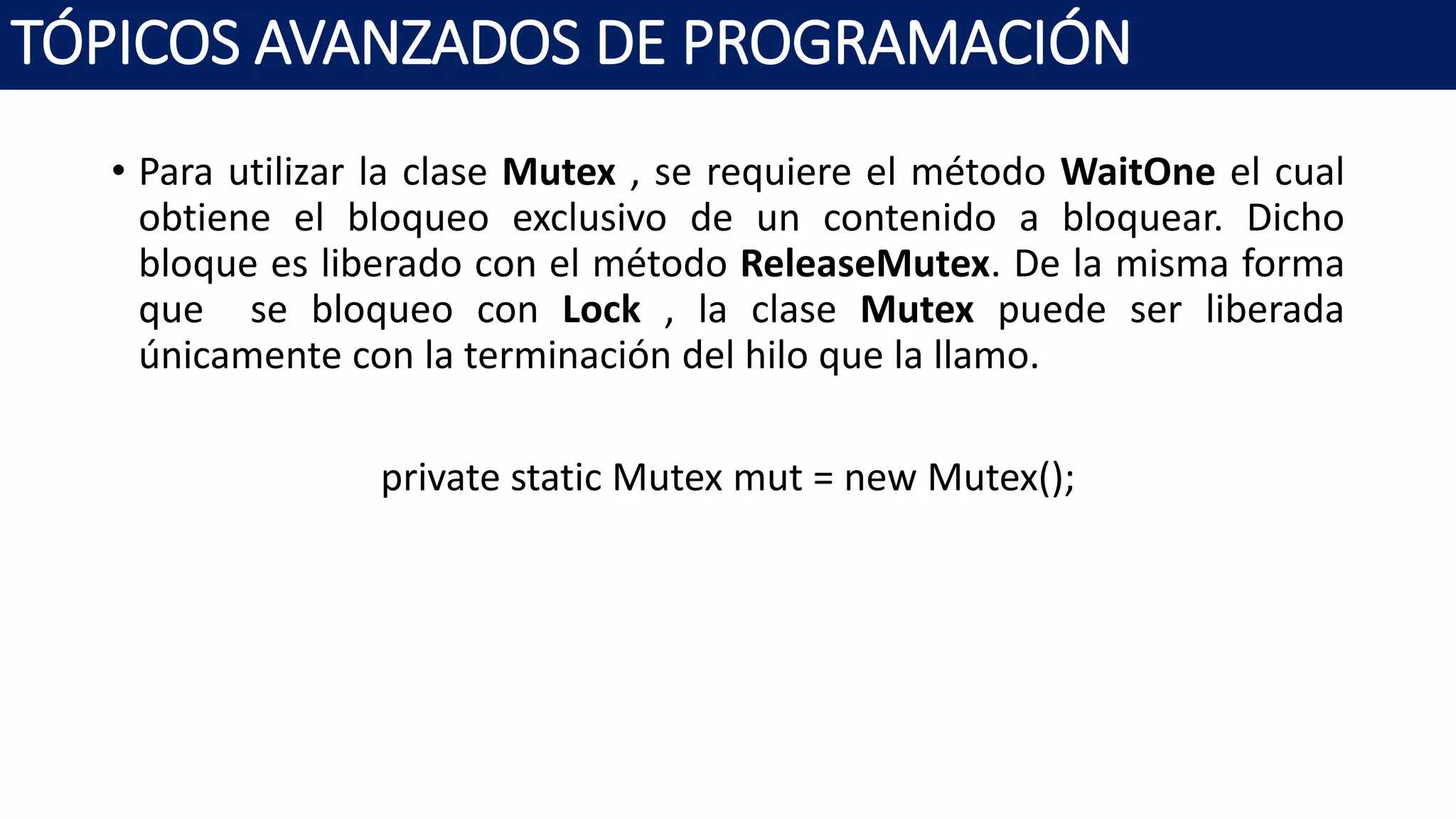 • Para utilizar la clase Mutex , se requiere el método WaitOne el cual
obtiene el bloqueo exclusivo de un contenido a bloquear. Dicho
bloque es liberado con el método ReleaseMutex. De la misma forma
que se bloqueo con Lock , la clase Mutex puede ser liberada
únicamente con la terminación del hilo que la llamo.
private static Mutex mut = new Mutex();
TÓPICOS AVANZADOS DE PROGRAMACIÓN
 