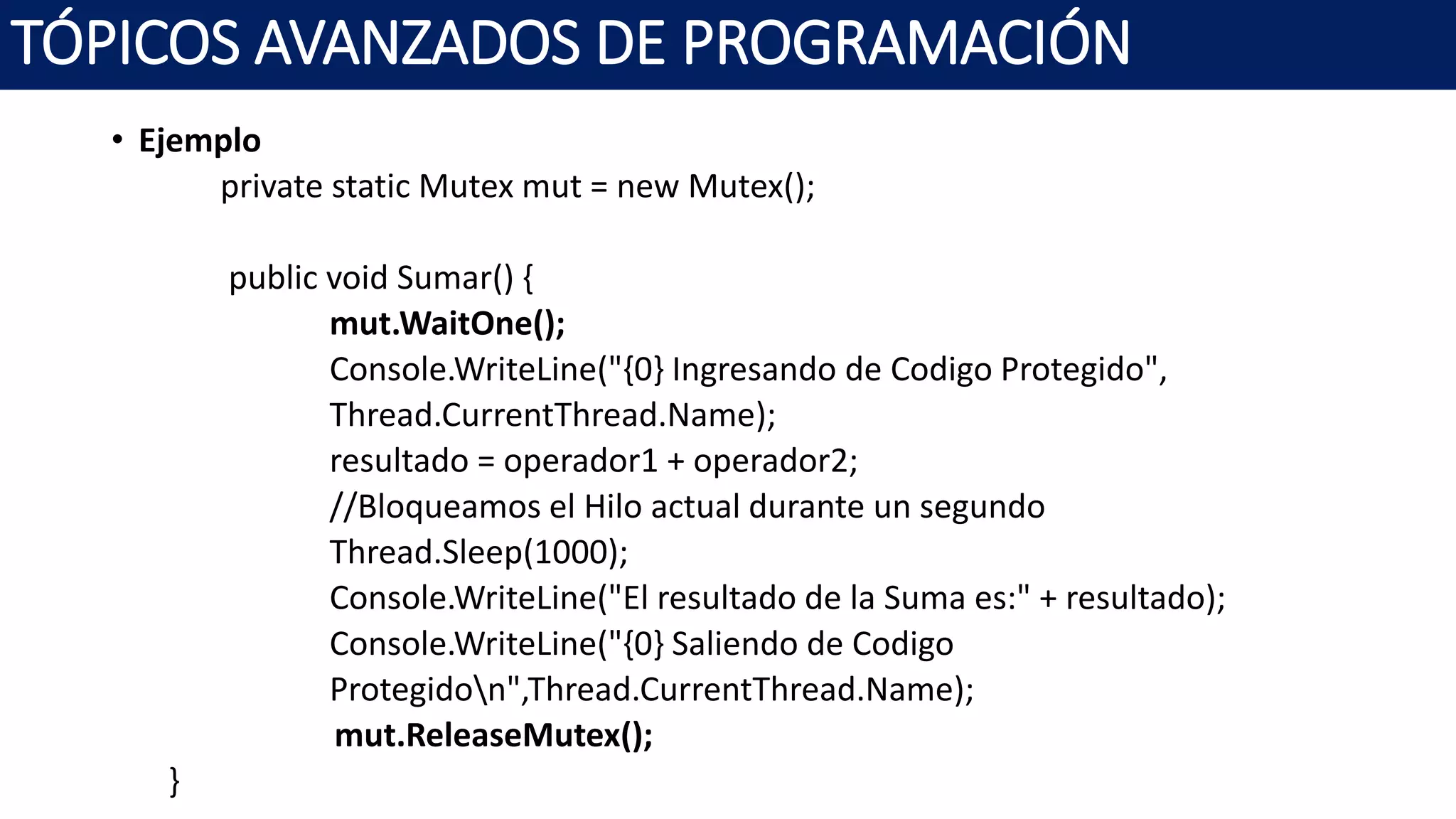 • Ejemplo
private static Mutex mut = new Mutex();
public void Sumar() {
mut.WaitOne();
Console.WriteLine("{0} Ingresando de Codigo Protegido",
Thread.CurrentThread.Name);
resultado = operador1 + operador2;
//Bloqueamos el Hilo actual durante un segundo
Thread.Sleep(1000);
Console.WriteLine("El resultado de la Suma es:" + resultado);
Console.WriteLine("{0} Saliendo de Codigo
Protegidon",Thread.CurrentThread.Name);
mut.ReleaseMutex();
}
TÓPICOS AVANZADOS DE PROGRAMACIÓN
 