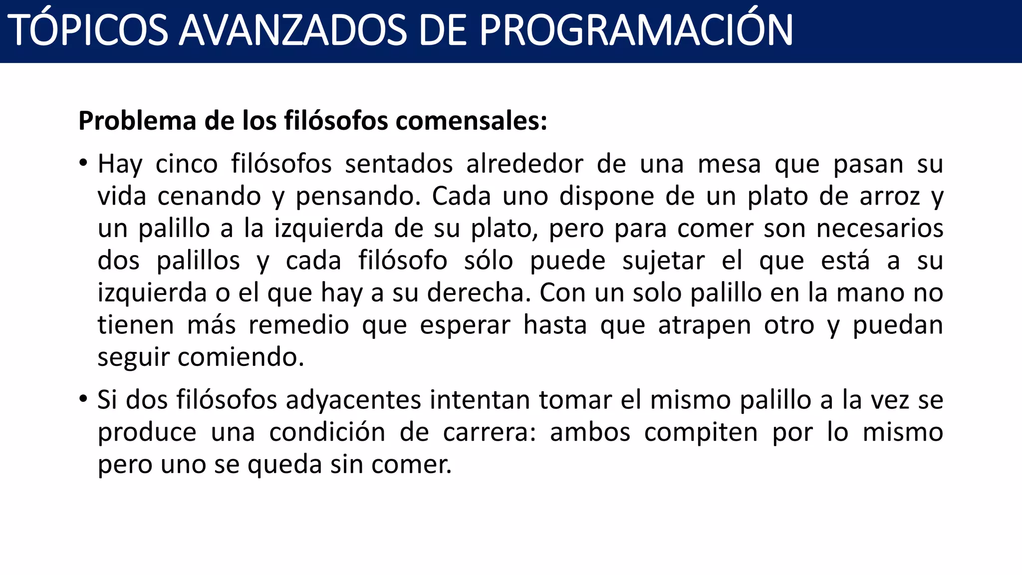 Problema de los filósofos comensales:
• Hay cinco filósofos sentados alrededor de una mesa que pasan su
vida cenando y pensando. Cada uno dispone de un plato de arroz y
un palillo a la izquierda de su plato, pero para comer son necesarios
dos palillos y cada filósofo sólo puede sujetar el que está a su
izquierda o el que hay a su derecha. Con un solo palillo en la mano no
tienen más remedio que esperar hasta que atrapen otro y puedan
seguir comiendo.
• Si dos filósofos adyacentes intentan tomar el mismo palillo a la vez se
produce una condición de carrera: ambos compiten por lo mismo
pero uno se queda sin comer.
TÓPICOS AVANZADOS DE PROGRAMACIÓN
 