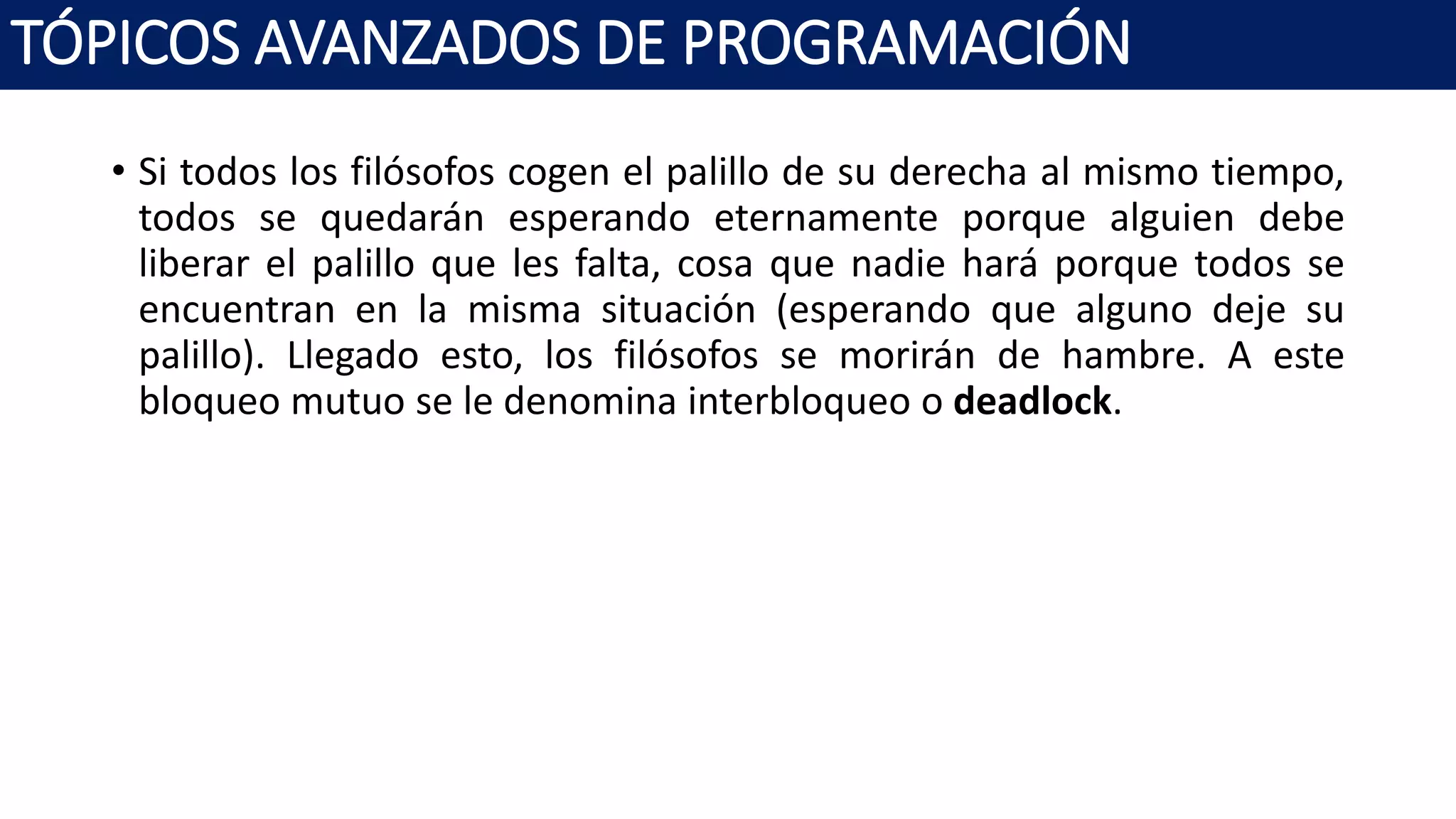 • Si todos los filósofos cogen el palillo de su derecha al mismo tiempo,
todos se quedarán esperando eternamente porque alguien debe
liberar el palillo que les falta, cosa que nadie hará porque todos se
encuentran en la misma situación (esperando que alguno deje su
palillo). Llegado esto, los filósofos se morirán de hambre. A este
bloqueo mutuo se le denomina interbloqueo o deadlock.
TÓPICOS AVANZADOS DE PROGRAMACIÓN
 