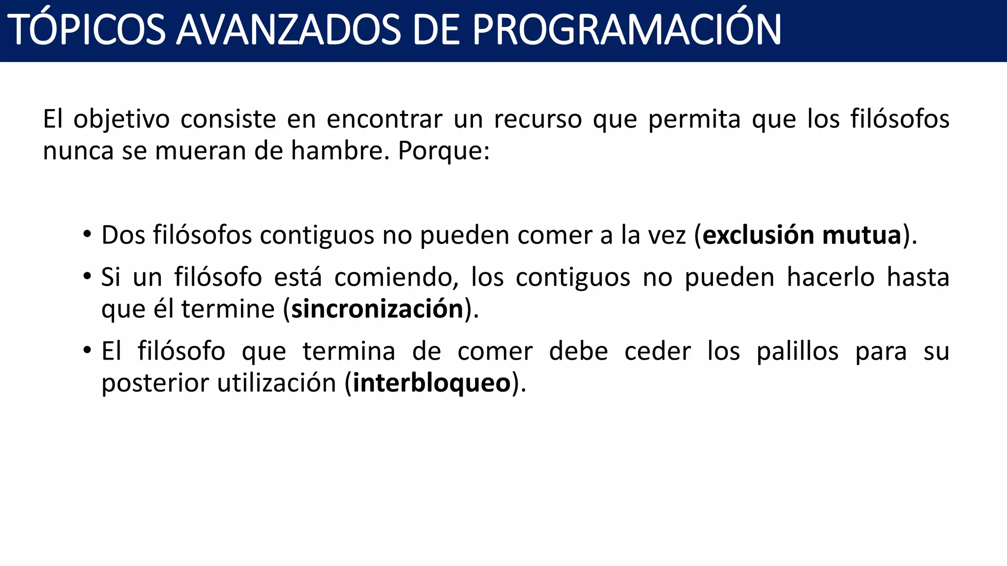 El objetivo consiste en encontrar un recurso que permita que los filósofos
nunca se mueran de hambre. Porque:
• Dos filósofos contiguos no pueden comer a la vez (exclusión mutua).
• Si un filósofo está comiendo, los contiguos no pueden hacerlo hasta
que él termine (sincronización).
• El filósofo que termina de comer debe ceder los palillos para su
posterior utilización (interbloqueo).
TÓPICOS AVANZADOS DE PROGRAMACIÓN
 