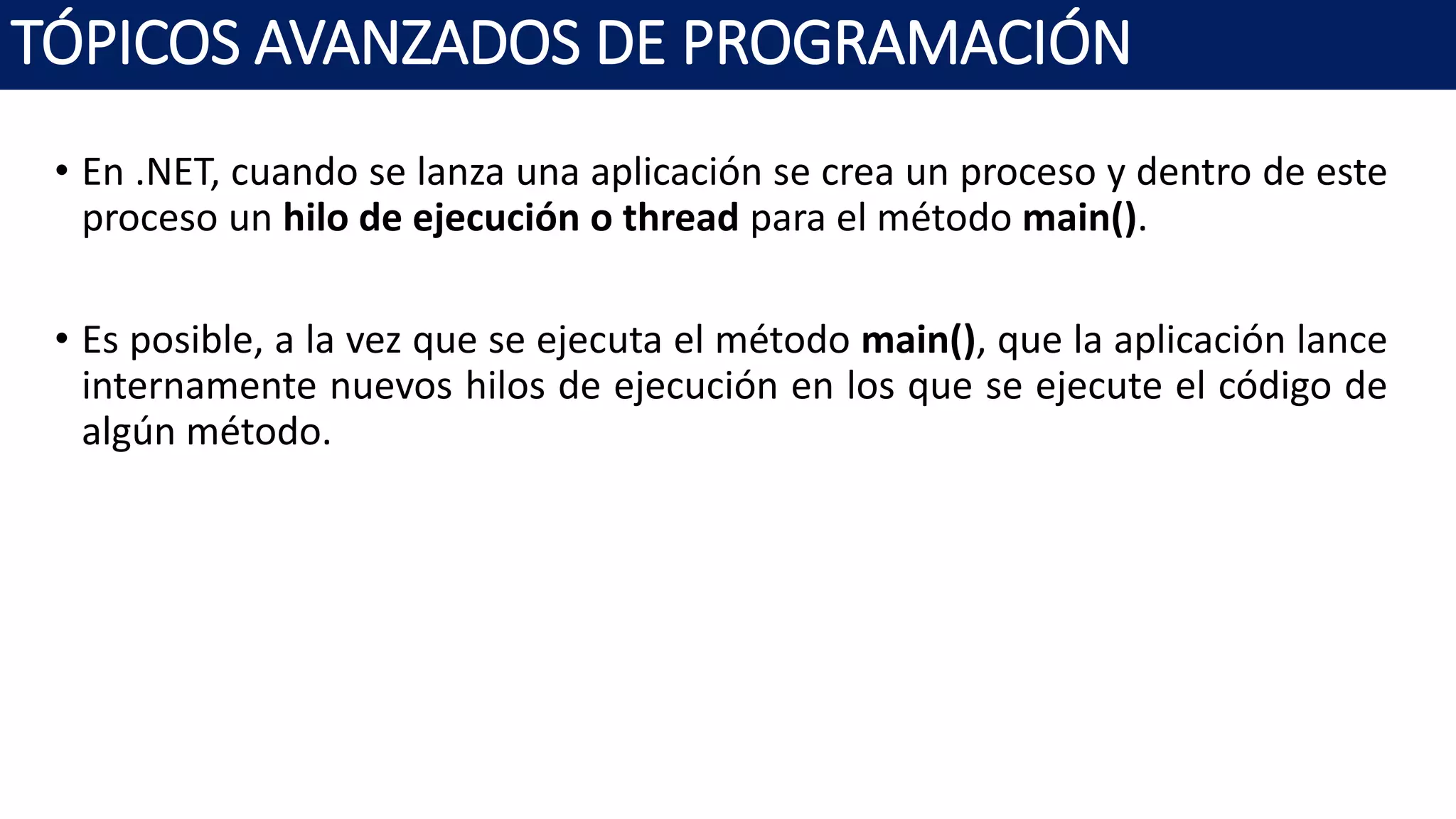 • En .NET, cuando se lanza una aplicación se crea un proceso y dentro de este
proceso un hilo de ejecución o thread para el método main().
• Es posible, a la vez que se ejecuta el método main(), que la aplicación lance
internamente nuevos hilos de ejecución en los que se ejecute el código de
algún método.
TÓPICOS AVANZADOS DE PROGRAMACIÓN
 