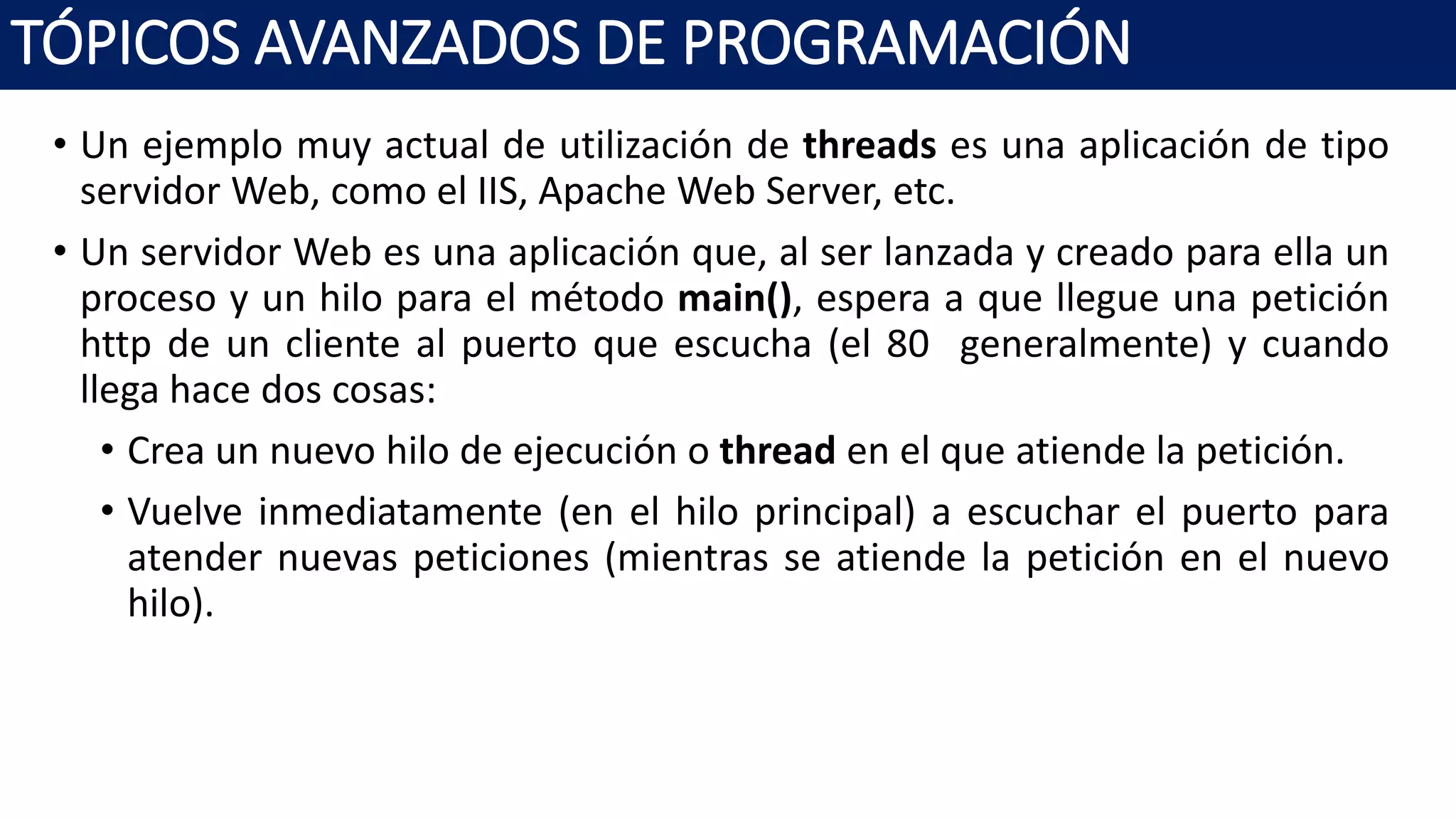 • Un ejemplo muy actual de utilización de threads es una aplicación de tipo
servidor Web, como el IIS, Apache Web Server, etc.
• Un servidor Web es una aplicación que, al ser lanzada y creado para ella un
proceso y un hilo para el método main(), espera a que llegue una petición
http de un cliente al puerto que escucha (el 80 generalmente) y cuando
llega hace dos cosas:
• Crea un nuevo hilo de ejecución o thread en el que atiende la petición.
• Vuelve inmediatamente (en el hilo principal) a escuchar el puerto para
atender nuevas peticiones (mientras se atiende la petición en el nuevo
hilo).
TÓPICOS AVANZADOS DE PROGRAMACIÓN
 