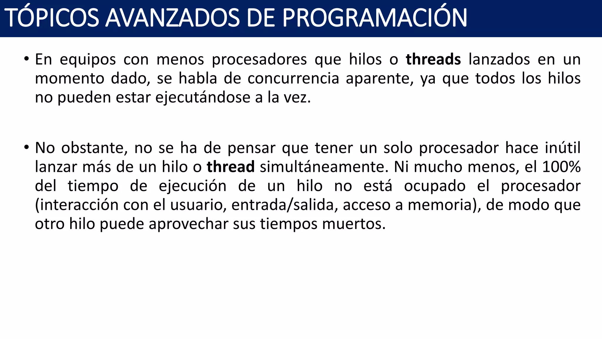 • En equipos con menos procesadores que hilos o threads lanzados en un
momento dado, se habla de concurrencia aparente, ya que todos los hilos
no pueden estar ejecutándose a la vez.
• No obstante, no se ha de pensar que tener un solo procesador hace inútil
lanzar más de un hilo o thread simultáneamente. Ni mucho menos, el 100%
del tiempo de ejecución de un hilo no está ocupado el procesador
(interacción con el usuario, entrada/salida, acceso a memoria), de modo que
otro hilo puede aprovechar sus tiempos muertos.
TÓPICOS AVANZADOS DE PROGRAMACIÓN
 