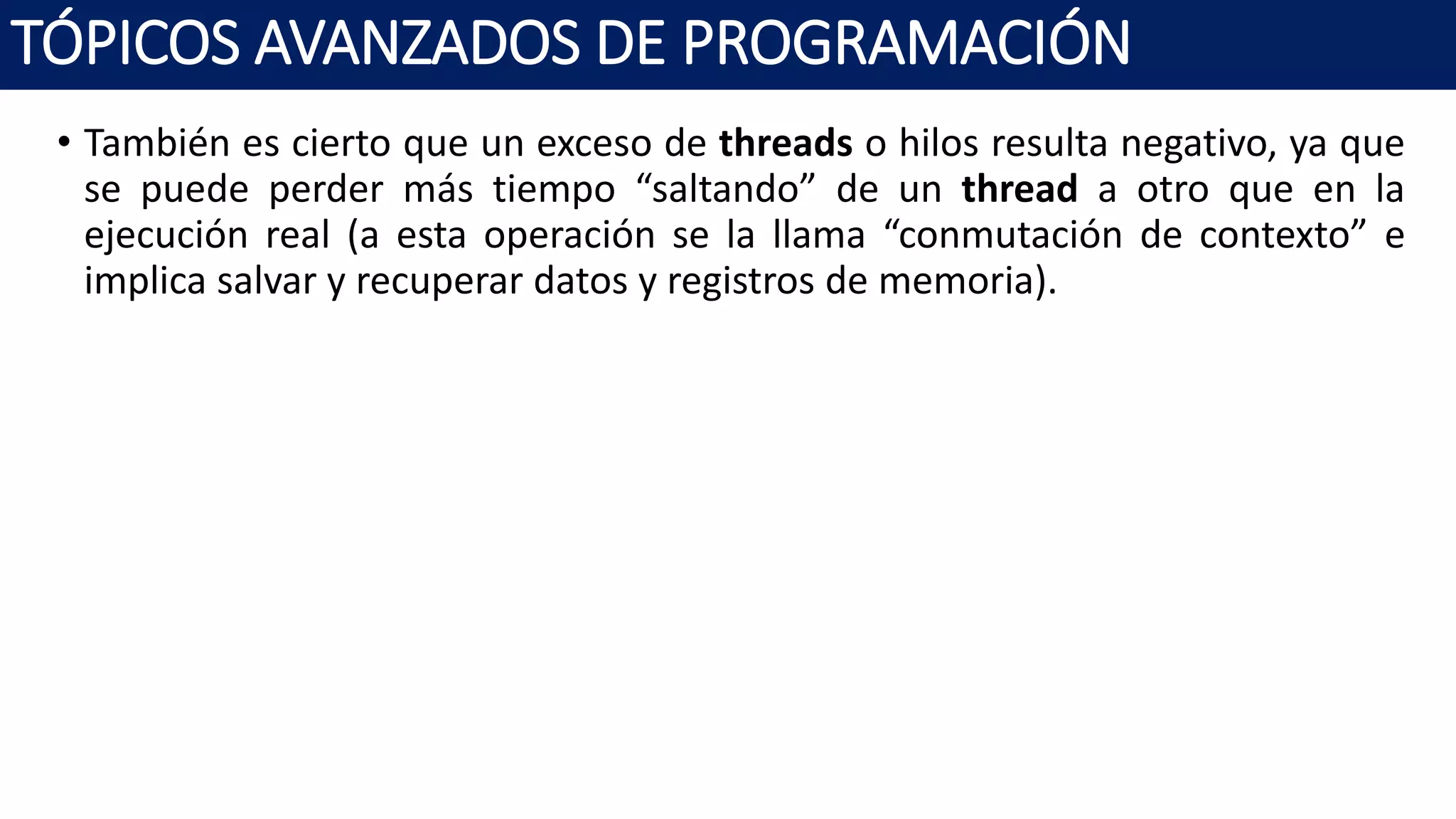• También es cierto que un exceso de threads o hilos resulta negativo, ya que
se puede perder más tiempo “saltando” de un thread a otro que en la
ejecución real (a esta operación se la llama “conmutación de contexto” e
implica salvar y recuperar datos y registros de memoria).
TÓPICOS AVANZADOS DE PROGRAMACIÓN
 