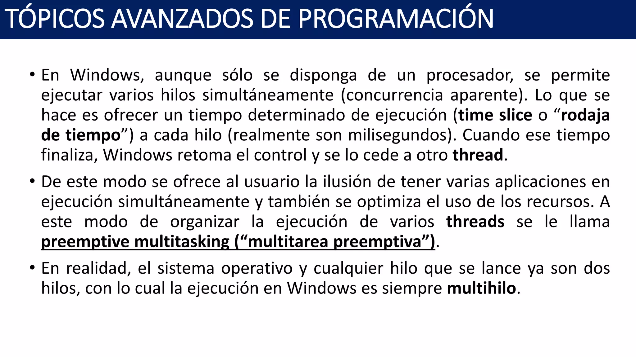 • En Windows, aunque sólo se disponga de un procesador, se permite
ejecutar varios hilos simultáneamente (concurrencia aparente). Lo que se
hace es ofrecer un tiempo determinado de ejecución (time slice o “rodaja
de tiempo”) a cada hilo (realmente son milisegundos). Cuando ese tiempo
finaliza, Windows retoma el control y se lo cede a otro thread.
• De este modo se ofrece al usuario la ilusión de tener varias aplicaciones en
ejecución simultáneamente y también se optimiza el uso de los recursos. A
este modo de organizar la ejecución de varios threads se le llama
preemptive multitasking (“multitarea preemptiva”).
• En realidad, el sistema operativo y cualquier hilo que se lance ya son dos
hilos, con lo cual la ejecución en Windows es siempre multihilo.
TÓPICOS AVANZADOS DE PROGRAMACIÓN
 