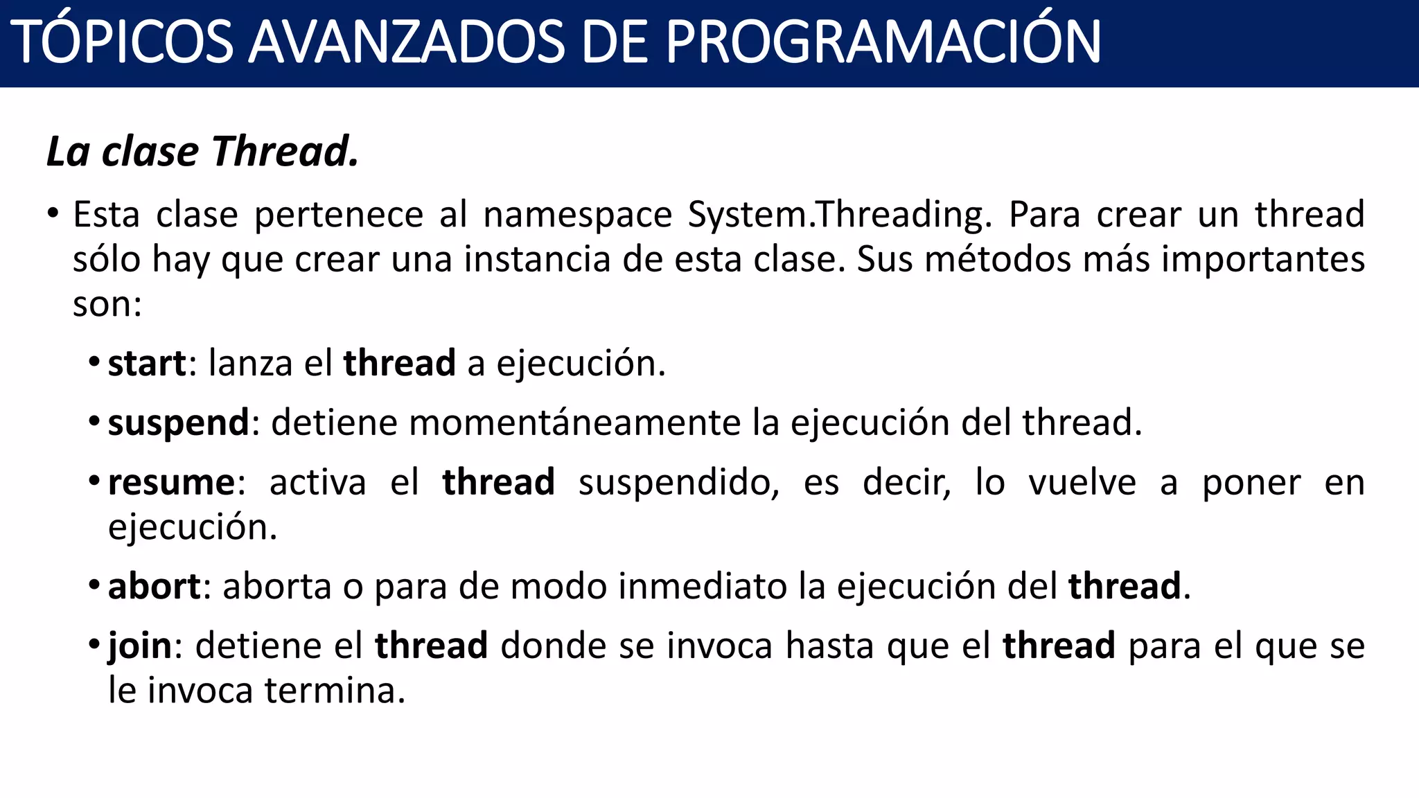La clase Thread.
• Esta clase pertenece al namespace System.Threading. Para crear un thread
sólo hay que crear una instancia de esta clase. Sus métodos más importantes
son:
•start: lanza el thread a ejecución.
•suspend: detiene momentáneamente la ejecución del thread.
•resume: activa el thread suspendido, es decir, lo vuelve a poner en
ejecución.
•abort: aborta o para de modo inmediato la ejecución del thread.
•join: detiene el thread donde se invoca hasta que el thread para el que se
le invoca termina.
TÓPICOS AVANZADOS DE PROGRAMACIÓN
 