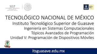 TECNOLÓGICO NACIONAL DE MÉXICO
Instituto Tecnológico Superior de Guasave
Ingeniería en Sistemas Computacionales
Tópicos Avanzados de Programación
Unidad V: Programación de Dispositivos Móviles
Itsguasave.edu.mx
 