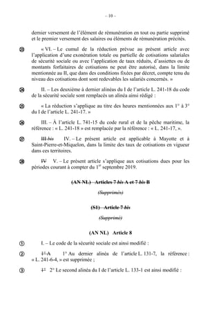 – 10 –
dernier versement de l’élément de rémunération en tout ou partie supprimé
et le premier versement des salaires ou éléments de rémunération précités.
« VI. – Le cumul de la réduction prévue au présent article avec
l’application d’une exonération totale ou partielle de cotisations salariales
de sécurité sociale ou avec l’application de taux réduits, d’assiettes ou de
montants forfaitaires de cotisations ne peut être autorisé, dans la limite
mentionnée au II, que dans des conditions fixées par décret, compte tenu du
niveau des cotisations dont sont redevables les salariés concernés. »
II. – Les deuxième à dernier alinéas du I de l’article L. 241-18 du code
de la sécurité sociale sont remplacés un alinéa ainsi rédigé :
« La réduction s’applique au titre des heures mentionnées aux 1° à 3°
du I de l’article L. 241-17. »
III. – À l’article L. 741-15 du code rural et de la pêche maritime, la
référence : « L. 241-18 » est remplacée par la référence : « L. 241-17, ».
III bis IV. – Le présent article est applicable à Mayotte et à
Saint-Pierre-et-Miquelon, dans la limite des taux de cotisations en vigueur
dans ces territoires.
IV V. – Le présent article s’applique aux cotisations dues pour les
périodes courant à compter du 1er
septembre 2019.
(AN NL) Articles 7 bis A et 7 bis B
(Supprimés)
(S1) Article 7 bis
(Supprimé)
(AN NL) Article 8
I. – Le code de la sécurité sociale est ainsi modifié :
1° A 1° Au dernier alinéa de l’article L. 131-7, la référence :
« L. 241-6-4, » est supprimée ;
1° 2° Le second alinéa du I de l’article L. 133-1 est ainsi modifié :









 