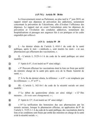 – 100 –
(AN NL) Article 58 38 bis
Le Gouvernement remet au Parlement, au plus tard le 1er
juin 2019, un
rapport relatif aux dépenses de prévention des addictions, notamment
concernant la prévention de l’alcoolisme, afin d’évaluer l’efficience des
dépenses. Le rapport met en avant l’articulation entre les dépenses de
prévention et l’évolution des conduites addictives, notamment des
hospitalisations et passages aux urgences liés à ces pratiques et les coûts
engendrés par celles-ci.
(AN 1) Article 59 39
I. – Au dernier alinéa de l’article L. 4161-1 du code de la santé
publique, après le mot : « médicale, », sont insérés les mots : « ni aux
pharmaciens qui effectuent des vaccinations, ».
II. – L’article L. 5125-1-1 A du code de la santé publique est ainsi
modifié :
1° Après le 8°, il est inséré un 9° ainsi rédigé :
« 9° Peuvent effectuer les vaccinations dont la liste est fixée par arrêté
du ministre chargé de la santé pris après avis de la Haute Autorité de
santé. » ;
2° À la fin du dernier alinéa, la référence : « et 8° » est remplacée par
les références : « , 8° et 9° ».
III. – L’article L. 162-16-1 du code de la sécurité sociale est ainsi
modifié :
1° Le début du quatorzième alinéa est ainsi rédigé : « 12° Des
mesures… (le reste sans changement). » ;
2° Après le 13°, il est inséré un 14° ainsi rédigé :
« 14° La tarification des honoraires dus aux pharmaciens par les
assurés sociaux, lorsque le pharmacien effectue, en application du 9° de
l’article L. 5125-1-1 A du code de la santé publique, des vaccinations dont la
liste et les conditions sont fixées par arrêté des ministres en charge de la santé
et de la sécurité sociale. » ;









 