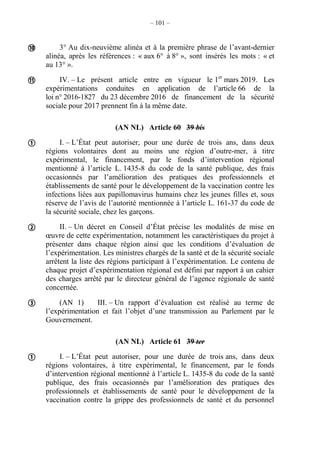 – 101 –
3° Au dix-neuvième alinéa et à la première phrase de l’avant-dernier
alinéa, après les références : « aux 6° à 8° », sont insérés les mots : « et
au 13° ».
IV. – Le présent article entre en vigueur le 1er
mars 2019. Les
expérimentations conduites en application de l’article 66 de la
loi n° 2016-1827 du 23 décembre 2016 de financement de la sécurité
sociale pour 2017 prennent fin à la même date.
(AN NL) Article 60 39 bis
I. – L’État peut autoriser, pour une durée de trois ans, dans deux
régions volontaires dont au moins une région d’outre-mer, à titre
expérimental, le financement, par le fonds d’intervention régional
mentionné à l’article L. 1435-8 du code de la santé publique, des frais
occasionnés par l’amélioration des pratiques des professionnels et
établissements de santé pour le développement de la vaccination contre les
infections liées aux papillomavirus humains chez les jeunes filles et, sous
réserve de l’avis de l’autorité mentionnée à l’article L. 161-37 du code de
la sécurité sociale, chez les garçons.
II. – Un décret en Conseil d’État précise les modalités de mise en
œuvre de cette expérimentation, notamment les caractéristiques du projet à
présenter dans chaque région ainsi que les conditions d’évaluation de
l’expérimentation. Les ministres chargés de la santé et de la sécurité sociale
arrêtent la liste des régions participant à l’expérimentation. Le contenu de
chaque projet d’expérimentation régional est défini par rapport à un cahier
des charges arrêté par le directeur général de l’agence régionale de santé
concernée.
(AN 1) III. – Un rapport d’évaluation est réalisé au terme de
l’expérimentation et fait l’objet d’une transmission au Parlement par le
Gouvernement.
(AN NL) Article 61 39 ter
I. – L’État peut autoriser, pour une durée de trois ans, dans deux
régions volontaires, à titre expérimental, le financement, par le fonds
d’intervention régional mentionné à l’article L. 1435-8 du code de la santé
publique, des frais occasionnés par l’amélioration des pratiques des
professionnels et établissements de santé pour le développement de la
vaccination contre la grippe des professionnels de santé et du personnel






 