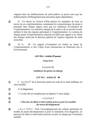 – 102 –
soignant dans les établissements de santé publics ou privés ainsi que les
établissements d’hébergement pour personnes âgées dépendantes.
II. – Un décret en Conseil d’État précise les modalités de mise en
œuvre de ces expérimentations, notamment les caractéristiques du projet à
présenter dans chaque région, ainsi que les conditions d’évaluation de
l’expérimentation. Les ministres chargés de la santé et de la sécurité sociale
arrêtent la liste des régions participant à l’expérimentation. Le contenu de
chaque projet d’expérimentation régional est défini par rapport à un cahier
des charges arrêté par le directeur général de l’agence régionale de santé
concernée.
(S 1) III. – Un rapport d’évaluation est réalisé au terme de
l’expérimentation et fait l’objet d’une transmission au Parlement par le
Gouvernement.
(AN NL) Article 39 quater
(Supprimé)
CHAPITRE III
Améliorer les prises en charge
(AN NL) Article 62 40
I. – Le livre Ier
de la deuxième partie du code de la santé publique est
ainsi modifié :
1° A (Supprimé)
1° Le titre III est complété par un chapitre V ainsi rédigé :
« CHAPITRE V
« Parcours de bilan et intervention précoce pour les troubles
du neuro-développement
« Art. L. 2135-1. – Pour l’accompagnement des enfants présentant un
trouble du neuro-développement et pour la réalisation d’un diagnostic, un
parcours de bilan et intervention précoce est pris en charge par l’assurance
maladie.








 