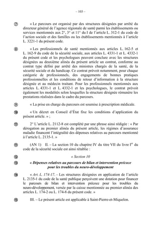 – 103 –
« Le parcours est organisé par des structures désignées par arrêté du
directeur général de l’agence régionale de santé parmi les établissements ou
services mentionnés aux 2°, 3° et 11° du I de l’article L. 312-1 du code de
l’action sociale et des familles ou les établissements mentionnés à l’article
L. 3221-1 du présent code.
« Les professionnels de santé mentionnés aux articles L. 162-5 et
L. 162-9 du code de la sécurité sociale, aux articles L. 4331-1 et L. 4332-1
du présent code et les psychologues peuvent conclure avec les structures
désignées au deuxième alinéa du présent article un contrat, conforme au
contrat type défini par arrêté des ministres chargés de la santé, de la
sécurité sociale et du handicap. Ce contrat prévoit notamment, pour chaque
catégorie de professionnels, des engagements de bonnes pratiques
professionnelles et les conditions de retour d’information à la structure
désignée et au médecin traitant. Pour les professionnels mentionnés aux
articles L. 4331-1 et L. 4332-1 et les psychologues, le contrat prévoit
également les modalités selon lesquelles la structure désignée rémunère les
prestations réalisées dans le cadre du parcours.
« La prise en charge du parcours est soumise à prescription médicale.
« Un décret en Conseil d’État fixe les conditions d’application du
présent article. » ;
2° L’article L. 2112-8 est complété par une phrase ainsi rédigée : « Par
dérogation au premier alinéa du présent article, les régimes d’assurance
maladie financent l’intégralité des dépenses relatives au parcours mentionné
à l’article L. 2135-1. »
(AN 1) II. – La section 10 du chapitre IV du titre VII du livre Ier
du
code de la sécurité sociale est ainsi rétablie :
« Section 10
« Dépenses relatives au parcours de bilan et intervention précoce
pour les troubles du neuro-développement
« Art. L. 174-17. – Les structures désignées en application de l’article
L. 2135-1 du code de la santé publique perçoivent une dotation pour financer
le parcours de bilan et intervention précoce pour les troubles du
neuro-développement, versée par la caisse mentionnée au premier alinéa des
articles L. 174-2 ou L. 174-8 du présent code. »
III. – Le présent article est applicable à Saint-Pierre-et-Miquelon.










 