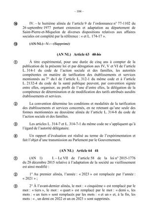 – 104 –
IV. – le huitième alinéa de l’article 9 de l’ordonnance n° 77-1102 du
26 septembre 1977 portant extension et adaptation au département de
Saint-Pierre-et-Miquelon de diverses dispositions relatives aux affaires
sociales est complété par la référence : « et L. 174-17 ».
(AN NL) V. – (Supprimé)
(AN NL) Article 63 40 bis
À titre expérimental, pour une durée de cinq ans à compter de la
publication de la présente loi et par dérogation aux IV, V et VI de l’article
L. 314-1 du code de l’action sociale et des familles, les autorités
compétentes en matière de tarification des établissements et services
mentionnés au 7° du I de l’article L. 312-1 du même code et à l’article
L. 2132-4 du code de la santé publique peuvent, par convention signée
entre elles, organiser, au profit de l’une d’entre elles, la délégation de la
compétence de détermination et de modification des tarifs attribués auxdits
établissements et services.
La convention détermine les conditions et modalités de la tarification
des établissements et services concernés, en ne retenant qu’une seule des
formes mentionnées au deuxième alinéa de l’article L. 314-8 du code de
l’action sociale et des familles.
Les articles L. 314-7 et L. 314-7-1 du même code ne s’appliquent qu’à
l’égard de l’autorité délégataire.
Un rapport d’évaluation est réalisé au terme de l’expérimentation et
fait l’objet d’une transmission au Parlement par le Gouvernement.
(AN NL) Article 64 41
(AN 1) I. – Le VII de l’article 58 de la loi n° 2015-1776
du 28 décembre 2015 relative à l’adaptation de la société au vieillissement
est ainsi modifié :
1° Au premier alinéa, l’année : « 2023 » est remplacée par l’année :
« 2021 » ;
2° À l’avant-dernier alinéa, le mot : « cinquième » est remplacé par le
mot : « tiers », le mot : « quart » est remplacé par le mot : « demi », les
mots : « un tiers » sont remplacés par les mots : « et un » et, à la fin, les
mots : « , un demi en 2022 et un en 2023 » sont supprimés.










 