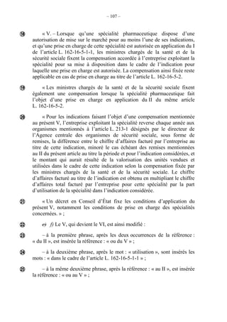 – 107 –
« V. – Lorsque qu’une spécialité pharmaceutique dispose d’une
autorisation de mise sur le marché pour au moins l’une de ses indications,
et qu’une prise en charge de cette spécialité est autorisée en application du I
de l’article L. 162-16-5-1-1, les ministres chargés de la santé et de la
sécurité sociale fixent la compensation accordée à l’entreprise exploitant la
spécialité pour sa mise à disposition dans le cadre de l’indication pour
laquelle une prise en charge est autorisée. La compensation ainsi fixée reste
applicable en cas de prise en charge au titre de l’article L. 162-16-5-2.
« Les ministres chargés de la santé et de la sécurité sociale fixent
également une compensation lorsque la spécialité pharmaceutique fait
l’objet d’une prise en charge en application du II du même article
L. 162-16-5-2.
« Pour les indications faisant l’objet d’une compensation mentionnée
au présent V, l’entreprise exploitant la spécialité reverse chaque année aux
organismes mentionnés à l’article L. 213-1 désignés par le directeur de
l’Agence centrale des organismes de sécurité sociale, sous forme de
remises, la différence entre le chiffre d’affaires facturé par l’entreprise au
titre de cette indication, minoré le cas échéant des remises mentionnées
au II du présent article au titre la période et pour l’indication considérées, et
le montant qui aurait résulté de la valorisation des unités vendues et
utilisées dans le cadre de cette indication selon la compensation fixée par
les ministres chargés de la santé et de la sécurité sociale. Le chiffre
d’affaires facturé au titre de l’indication est obtenu en multipliant le chiffre
d’affaires total facturé par l’entreprise pour cette spécialité par la part
d’utilisation de la spécialité dans l’indication considérée.
« Un décret en Conseil d’État fixe les conditions d’application du
présent V, notamment les conditions de prise en charge des spécialités
concernées. » ;
e) f) Le V, qui devient le VI, est ainsi modifié :
– à la première phrase, après les deux occurrences de la référence :
« du II », est insérée la référence : « ou du V » ;
– à la deuxième phrase, après le mot : « utilisation », sont insérés les
mots : « dans le cadre de l’article L. 162-16-5-1-1 » ;
– à la même deuxième phrase, après la référence : « au II », est insérée
la référence : « ou au V » ;








 