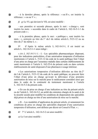– 108 –
– à la dernière phrase, après la référence : « au II », est insérée la
référence : « ou au V » ;
f) g) Le VI, qui devient le VII, est ainsi modifié :
– aux première et seconde phrases, après le mot : « charge », sont
insérés les mots : « accordée dans le cadre de l’article L. 162-16-5-1-1 du
présent code » ;
– à la première phrase, après le mot : « publique », sont insérés les
mots : « , octroyée au titre du 1° du I du même article L. 5121-12 ou au
titre du 2° du même I, » ;
5° 6° Après le même article L. 162-16-5-1, il est inséré un
article L. 162-16-5-1-1 ainsi rédigé :
« Art. L. 162-16-5-1-1. – I. – Les spécialités pharmaceutiques disposant,
pour des indications particulières, d’une autorisation temporaire d’utilisation
mentionnée à l’article L. 5121-12 du code de la santé publique font l’objet
d’une prise en charge par l’assurance maladie dans certains établissements de
santé mentionnés à l’article L. 162-22-6 du présent code ou dans certains
établissements de santé disposant d’une pharmacie à usage intérieur.
« Les autorisations temporaires d’utilisation délivrées au titre du 2°
du I de l’article L. 5121-12 du code de la santé publique, ne peuvent faire
l’objet d’une prise en charge qu’avant la délivrance d’une première
autorisation de mise sur le marché pour le médicament considéré ainsi que
dans le cadre de la continuité de traitement mentionné à l’article
L. 162-16-5-2 du présent code.
« En cas de prise en charge d’une indication au titre du présent article
ou de l’article L. 162-16-5-2, un arrêté des ministres chargés de la santé et de
la sécurité sociale peut modifier les conditions de dispensation des spécialités
déjà prises en charge au titre d’une autorisation de mise sur le marché.
« II. – Les modalités d’application du présent article, et notamment les
conditions de prise en charge des spécialités disposant d’une autorisation
temporaire d’utilisation, sont définies par décret en Conseil d’État. » ;
6° 7° L’article L. 162-16-5-2 est ainsi modifié :
a) Le I est ainsi modifié :











 