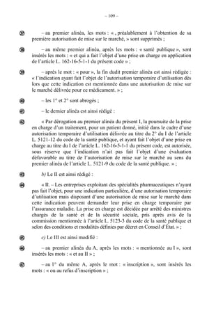 – 109 –
– au premier alinéa, les mots : « , préalablement à l’obtention de sa
première autorisation de mise sur le marché, » sont supprimés ;
– au même premier alinéa, après les mots : « santé publique », sont
insérés les mots : « et qui a fait l’objet d’une prise en charge en application
de l’article L. 162-16-5-1-1 du présent code » ;
– après le mot : « pour », la fin dudit premier alinéa est ainsi rédigée :
« l’indication ayant fait l’objet de l’autorisation temporaire d’utilisation dès
lors que cette indication est mentionnée dans une autorisation de mise sur
le marché délivrée pour ce médicament. » ;
– les 1° et 2° sont abrogés ;
– le dernier alinéa est ainsi rédigé :
« Par dérogation au premier alinéa du présent I, la poursuite de la prise
en charge d’un traitement, pour un patient donné, initié dans le cadre d’une
autorisation temporaire d’utilisation délivrée au titre du 2° du I de l’article
L. 5121-12 du code de la santé publique, et ayant fait l’objet d’une prise en
charge au titre du I de l’article L. 162-16-5-1-1 du présent code, est autorisée,
sous réserve que l’indication n’ait pas fait l’objet d’une évaluation
défavorable au titre de l’autorisation de mise sur le marché au sens du
premier alinéa de l’article L. 5121-9 du code de la santé publique. » ;
b) Le II est ainsi rédigé :
« II. – Les entreprises exploitant des spécialités pharmaceutiques n’ayant
pas fait l’objet, pour une indication particulière, d’une autorisation temporaire
d’utilisation mais disposant d’une autorisation de mise sur le marché dans
cette indication peuvent demander leur prise en charge temporaire par
l’assurance maladie. La prise en charge est décidée par arrêté des ministres
chargés de la santé et de la sécurité sociale, pris après avis de la
commission mentionnée à l’article L. 5123-3 du code de la santé publique et
selon des conditions et modalités définies par décret en Conseil d’État. » ;
c) Le III est ainsi modifié :
– au premier alinéa du A, après les mots : « mentionnée au I », sont
insérés les mots : « et au II » ;
– au 1° du même A, après le mot : « inscription », sont insérés les
mots : « ou au refus d’inscription » ;











 