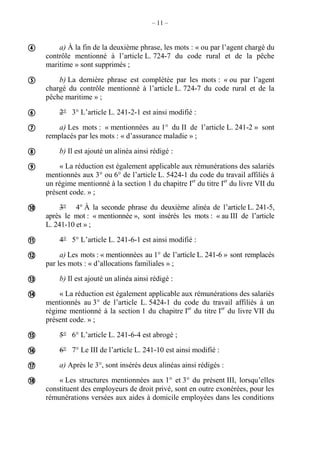 – 11 –
a) À la fin de la deuxième phrase, les mots : « ou par l’agent chargé du
contrôle mentionné à l’article L. 724-7 du code rural et de la pêche
maritime » sont supprimés ;
b) La dernière phrase est complétée par les mots : « ou par l’agent
chargé du contrôle mentionné à l’article L. 724-7 du code rural et de la
pêche maritime » ;
2° 3° L’article L. 241-2-1 est ainsi modifié :
a) Les mots : « mentionnées au 1° du II de l’article L. 241-2 » sont
remplacés par les mots : « d’assurance maladie » ;
b) Il est ajouté un alinéa ainsi rédigé :
« La réduction est également applicable aux rémunérations des salariés
mentionnés aux 3° ou 6° de l’article L. 5424-1 du code du travail affiliés à
un régime mentionné à la section 1 du chapitre Ier
du titre Ier
du livre VII du
présent code. » ;
3° 4° À la seconde phrase du deuxième alinéa de l’article L. 241-5,
après le mot : « mentionnée », sont insérés les mots : « au III de l’article
L. 241-10 et » ;
4° 5° L’article L. 241-6-1 est ainsi modifié :
a) Les mots : « mentionnées au 1° de l’article L. 241-6 » sont remplacés
par les mots : « d’allocations familiales » ;
b) Il est ajouté un alinéa ainsi rédigé :
« La réduction est également applicable aux rémunérations des salariés
mentionnés au 3° de l’article L. 5424-1 du code du travail affiliés à un
régime mentionné à la section 1 du chapitre Ier
du titre Ier
du livre VII du
présent code. » ;
5° 6° L’article L. 241-6-4 est abrogé ;
6° 7° Le III de l’article L. 241-10 est ainsi modifié :
a) Après le 3°, sont insérés deux alinéas ainsi rédigés :
« Les structures mentionnées aux 1° et 3° du présent III, lorsqu’elles
constituent des employeurs de droit privé, sont en outre exonérées, pour les
rémunérations versées aux aides à domicile employées dans les conditions















 