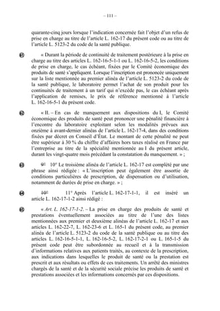 – 111 –
quarante-cinq jours lorsque l’indication concernée fait l’objet d’un refus de
prise en charge au titre de l’article L. 162-17 du présent code ou au titre de
l’article L. 5123-2 du code de la santé publique.
« Durant la période de continuité de traitement postérieure à la prise en
charge au titre des articles L. 162-16-5-1-1 ou L. 162-16-5-2, les conditions
de prise en charge, le cas échéant, fixées par le Comité économique des
produits de santé s’appliquent. Lorsque l’inscription est prononcée uniquement
sur la liste mentionnée au premier alinéa de l’article L. 5123-2 du code de
la santé publique, le laboratoire permet l’achat de son produit pour les
continuités de traitement à un tarif qui n’excède pas, le cas échéant après
l’application de remises, le prix de référence mentionné à l’article
L. 162-16-5-1 du présent code.
« II. – En cas de manquement aux dispositions du I, le Comité
économique des produits de santé peut prononcer une pénalité financière à
l’encontre du laboratoire exploitant selon les modalités prévues aux
onzième à avant-dernier alinéas de l’article L. 162-17-4, dans des conditions
fixées par décret en Conseil d’État. Le montant de cette pénalité ne peut
être supérieur à 30 % du chiffre d’affaires hors taxes réalisé en France par
l’entreprise au titre de la spécialité mentionnée au I du présent article,
durant les vingt-quatre mois précédant la constatation du manquement. » ;
9° 10° Le troisième alinéa de l’article L. 162-17 est complété par une
phrase ainsi rédigée : « L’inscription peut également être assortie de
conditions particulières de prescription, de dispensation ou d’utilisation,
notamment de durées de prise en charge. » ;
10° 11° Après l’article L. 162-17-1-1, il est inséré un
article L. 162-17-1-2 ainsi rédigé :
« Art. L. 162-17-1-2. – La prise en charge des produits de santé et
prestations éventuellement associées au titre de l’une des listes
mentionnées aux premier et deuxième alinéas de l’article L. 162-17 et aux
articles L. 162-22-7, L. 162-23-6 et L. 165-1 du présent code, au premier
alinéa de l’article L. 5123-2 du code de la santé publique ou au titre des
articles L. 162-16-5-1-1, L. 162-16-5-2, L. 162-17-2-1 ou L. 165-1-5 du
présent code peut être subordonnée au recueil et à la transmission
d’informations relatives aux patients traités, au contexte de la prescription,
aux indications dans lesquelles le produit de santé ou la prestation est
prescrit et aux résultats ou effets de ces traitements. Un arrêté des ministres
chargés de la santé et de la sécurité sociale précise les produits de santé et
prestations associées et les informations concernés par ces dispositions.





 