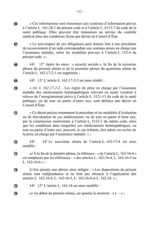 – 112 –
« Ces informations sont transmises aux systèmes d’information prévus
à l’article L. 161-28-1 du présent code et à l’article L. 6113-7 du code de la
santé publique. Elles peuvent être transmises au service du contrôle
médical dans des conditions fixées par décret en Conseil d’État.
« Le non-respect de ces obligations peut donner lieu à une procédure
de recouvrement d’un indu correspondant aux sommes prises en charge par
l’assurance maladie, selon les modalités prévues à l’article L. 133-4 du
présent code. » ;
11° 12° Après les mots : « sécurité sociale », la fin de la troisième
phrase du premier alinéa et de la première phrase du quatrième alinéa de
l’article L. 162-17-2-1 est supprimée ;
12° 13° L’article L. 162-17-2-2 est ainsi rétabli :
« Art. L. 162-17-2-2. – Les règles de prise en charge par l’assurance
maladie des médicaments homéopathiques relevant ou ayant vocation à
relever de l’enregistrement prévu à l’article L. 5121-13 du code de la santé
publique, ou de tout ou partie d’entre eux, sont définies par décret en
Conseil d’État.
« Ce décret précise notamment la procédure et les modalités d’évaluation
ou de réévaluation de ces médicaments, ou de tout ou partie d’entre eux,
par la commission mentionnée à l’article L. 5123-3 du même code, ainsi
que les conditions dans lesquelles ces médicaments homéopathiques, ou
tout ou partie d’entre eux, peuvent, le cas échéant, être admis ou exclus de
la prise en charge par l’assurance maladie. » ;
13° 14° Le neuvième alinéa de l’article L. 162-17-4 est ainsi
modifié :
a) À la fin de la dernière phrase, la référence : « de l’article L. 162-16-4 »
est remplacée par les références : « des articles L. 162-16-4, L. 162-16-5 ou
L. 162-16-6 » ;
b) Est ajoutée une phrase ainsi rédigée : « Les dispositions du présent
alinéa sont indépendantes et ne font pas obstacle à l’application des
articles L. 162-16-4, L. 162-16-5, L. 162-16-6 et L. 162-18. » ;
14° 15° L’article L. 162-18 est ainsi modifié :
a) Au début du premier alinéa, est ajoutée la mention : « I. – » ;











 