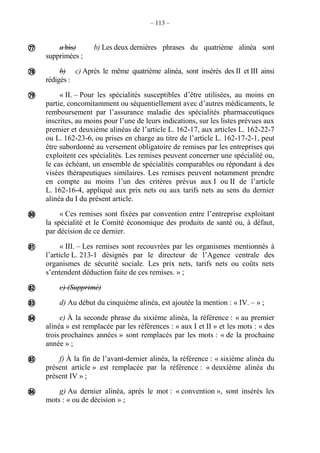 – 113 –
a bis) b) Les deux dernières phrases du quatrième alinéa sont
supprimées ;
b) c) Après le même quatrième alinéa, sont insérés des II et III ainsi
rédigés :
« II. – Pour les spécialités susceptibles d’être utilisées, au moins en
partie, concomitamment ou séquentiellement avec d’autres médicaments, le
remboursement par l’assurance maladie des spécialités pharmaceutiques
inscrites, au moins pour l’une de leurs indications, sur les listes prévues aux
premier et deuxième alinéas de l’article L. 162-17, aux articles L. 162-22-7
ou L. 162-23-6, ou prises en charge au titre de l’article L. 162-17-2-1, peut
être subordonné au versement obligatoire de remises par les entreprises qui
exploitent ces spécialités. Les remises peuvent concerner une spécialité ou,
le cas échéant, un ensemble de spécialités comparables ou répondant à des
visées thérapeutiques similaires. Les remises peuvent notamment prendre
en compte au moins l’un des critères prévus aux I ou II de l’article
L. 162-16-4, appliqué aux prix nets ou aux tarifs nets au sens du dernier
alinéa du I du présent article.
« Ces remises sont fixées par convention entre l’entreprise exploitant
la spécialité et le Comité économique des produits de santé ou, à défaut,
par décision de ce dernier.
« III. – Les remises sont recouvrées par les organismes mentionnés à
l’article L. 213-1 désignés par le directeur de l’Agence centrale des
organismes de sécurité sociale. Les prix nets, tarifs nets ou coûts nets
s’entendent déduction faite de ces remises. » ;
c) (Supprimé)
d) Au début du cinquième alinéa, est ajoutée la mention : « IV. – » ;
e) À la seconde phrase du sixième alinéa, la référence : « au premier
alinéa » est remplacée par les références : « aux I et II » et les mots : « des
trois prochaines années » sont remplacés par les mots : « de la prochaine
année » ;
f) À la fin de l’avant-dernier alinéa, la référence : « sixième alinéa du
présent article » est remplacée par la référence : « deuxième alinéa du
présent IV » ;
g) Au dernier alinéa, après le mot : « convention », sont insérés les
mots : « ou de décision » ;










 
