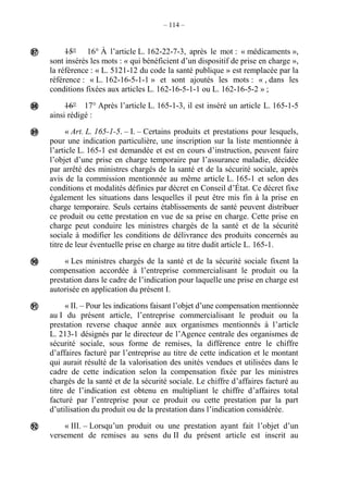 – 114 –
15° 16° À l’article L. 162-22-7-3, après le mot : « médicaments »,
sont insérés les mots : « qui bénéficient d’un dispositif de prise en charge »,
la référence : « L. 5121-12 du code la santé publique » est remplacée par la
référence : « L. 162-16-5-1-1 » et sont ajoutés les mots : « , dans les
conditions fixées aux articles L. 162-16-5-1-1 ou L. 162-16-5-2 » ;
16° 17° Après l’article L. 165-1-3, il est inséré un article L. 165-1-5
ainsi rédigé :
« Art. L. 165-1-5. – I. – Certains produits et prestations pour lesquels,
pour une indication particulière, une inscription sur la liste mentionnée à
l’article L. 165-1 est demandée et est en cours d’instruction, peuvent faire
l’objet d’une prise en charge temporaire par l’assurance maladie, décidée
par arrêté des ministres chargés de la santé et de la sécurité sociale, après
avis de la commission mentionnée au même article L. 165-1 et selon des
conditions et modalités définies par décret en Conseil d’État. Ce décret fixe
également les situations dans lesquelles il peut être mis fin à la prise en
charge temporaire. Seuls certains établissements de santé peuvent distribuer
ce produit ou cette prestation en vue de sa prise en charge. Cette prise en
charge peut conduire les ministres chargés de la santé et de la sécurité
sociale à modifier les conditions de délivrance des produits concernés au
titre de leur éventuelle prise en charge au titre dudit article L. 165-1.
« Les ministres chargés de la santé et de la sécurité sociale fixent la
compensation accordée à l’entreprise commercialisant le produit ou la
prestation dans le cadre de l’indication pour laquelle une prise en charge est
autorisée en application du présent I.
« II. – Pour les indications faisant l’objet d’une compensation mentionnée
au I du présent article, l’entreprise commercialisant le produit ou la
prestation reverse chaque année aux organismes mentionnés à l’article
L. 213-1 désignés par le directeur de l’Agence centrale des organismes de
sécurité sociale, sous forme de remises, la différence entre le chiffre
d’affaires facturé par l’entreprise au titre de cette indication et le montant
qui aurait résulté de la valorisation des unités vendues et utilisées dans le
cadre de cette indication selon la compensation fixée par les ministres
chargés de la santé et de la sécurité sociale. Le chiffre d’affaires facturé au
titre de l’indication est obtenu en multipliant le chiffre d’affaires total
facturé par l’entreprise pour ce produit ou cette prestation par la part
d’utilisation du produit ou de la prestation dans l’indication considérée.
« III. – Lorsqu’un produit ou une prestation ayant fait l’objet d’un
versement de remises au sens du II du présent article est inscrit au






 